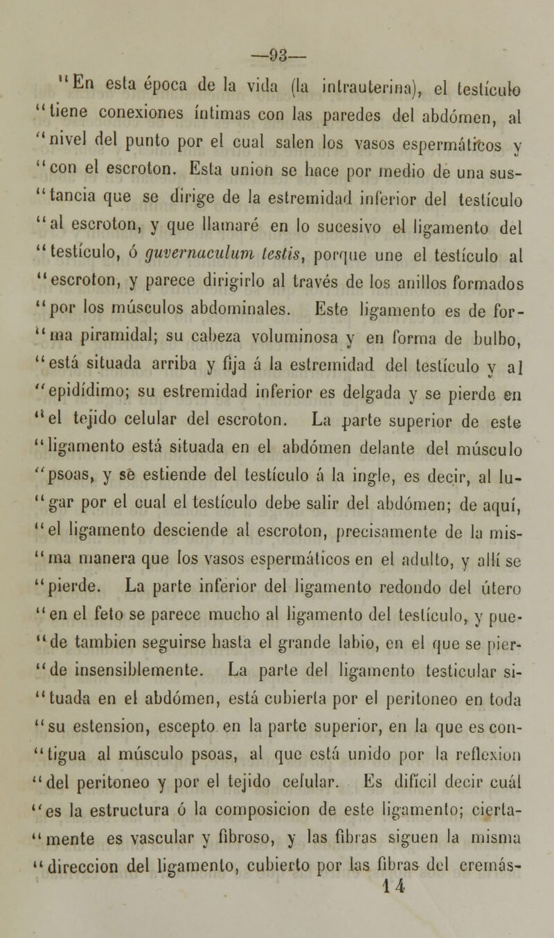 —93— En esta época déla vida (la intrauterina), el testículo tiene conexiones íntimas con las paredes del abdomen, al nivel del punto por el cual salen los vasos espermátfcos y con el escroton. Esta unión se hace por medio de una sus- tancia que se dirige de la estremidad inferior del testículo al escroton, y que llamaré en lo sucesivo el ligamento del testículo, ó guvernaculum testis, porque une el testículo al escroton, y parece dirigirlo al través de los anillos formados por los músculos abdominales. Este ligamento es de for- ana piramidal; su cabeza voluminosa y en forma de bulbo, está situada arriba y fija á la estremidad del testículo y al epidídimo; su estremidad inferior es delgada y se pierde en el tejido celular del escroton. La parte superior de este ligamento está situada en el abdomen delante del músculo psoas, y se estiende del testículo á la ingle, es decir, al lu- gar por el cual el testículo debe salir del abdomen; de aquí, el ligamento desciende al escroton, precisamente de la mis- ma manera que los vasos espermáticos en el adulto, y allí se pierde. La parte inferior del ligamento redondo del útero en el feto se parece mucho al ligamento del testículo, y pue- de también seguirse hasta el grande labio, en el que se pier-  de insensiblemente. La parte del ligamento testicular si- tuada en el abdomen, está cubierta por el peritoneo en toda su estension, escepto en la parte superior, en la que es con- tigua al músculo psoas, al que está unido por la reflexión del peritoneo y por el tejido celular. Es difícil decir cuál es la estructura ó la composición de este ligamento; cierta-  mente es vascular y fibroso, y las fibras siguen la misma dirección del ligamento, cubierto por las fibras del cremas- 14