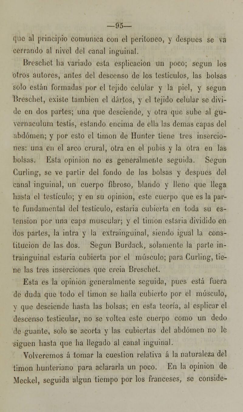 —95— que al principio comunica con el peritoneo, y después se va cerrando al nivel del canal inguinal. Breschet ha variado esta csplicacion un poco; según los otros autores, antes del descenso de los testículos, las bolsas solo están formadas por el tejido celular y la piel, y según lireschet, existe también el dártos, y el tejido celular se divi- de en dos partes; una que desciende, y otra que sube al gu- vcrnaculum testis, estando encima de ella las demás capas del abdomen; y por esto el timón de Hunter tiene tres insercio- nes: una en el arco crural, otra en el pubis y la otra en las bolsas. Esta opinión no es generalmente seguida. Según Curling, se ve partir del fondo de las bolsas y después del canal inguinal, un cuerpo fibroso, blando y lleno que llega hasta el testículo; y en su opinión, este cuerpo que es la par- te fundamental del testículo, estaria cubierta en toda su es- tension por una capa muscular; y el timón estaria dividido en dos partes, la intra y la extrainguinal, siendo igual la cons- titución de las dos. Según Burdack, solamente la parte in- trainguinal estaria cubierta por el músculo; para Curling, tie- ne las tres inserciones que creia Breschet. Esta es la opinión generalmente seguida, pues está fuera de duda que todo el limón se halla cubierto por el músculo, v que desciende hasta las bolsas; en esta teoría, al esplicar el descenso testicular, no se voltea este cuerpo como un dedo de guante, solo se acorta y las cubiertas del abdomen no le siguen hasta que ha llegado al canal inguinal. Volveremos á tomar la cuestión relativa á la naturaleza del timón hunteriano para aclararla un poco. En la opinión de Meckel, seguida algún tiempo por los franceses, se conside-