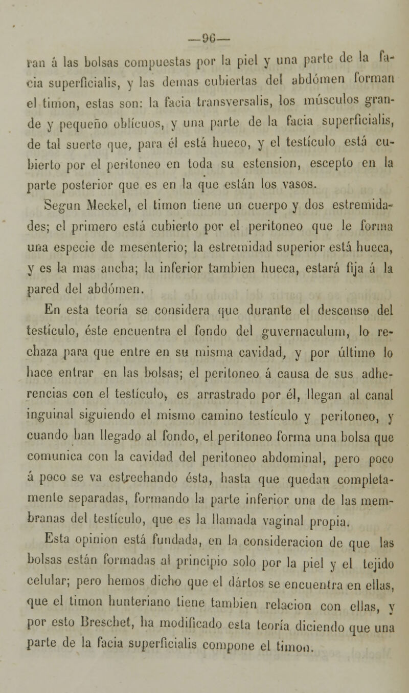 —OO- ran ú las bolsas compuestas por la piel y una parte de la la- cia superficialis, y las demás cubiertas del abdomen forman el timón, estas son: la facía transversalis, los músculos gran- de y pequeño oblicuos, y una parte de la facia superficialis, de tal suerte que, para él está hueco, y el testículo está cu- bierto por el peritoneo en toda su ostensión, escepto en la parte posterior que es en la que están los vasos. Según Meckel, el timón tiene un cuerpo y dos estremida- des; el primero está cubierto por el peritoneo que le forma una especie de mesenterio; la estremidad superior está hueca, y es la mas ancha; la inferior también hueca, estará fija á la pared del abdomen. En esta teoría se considera que durante el descenso del testículo, éste encuentra el fondo del guvernaculum, lo re- chaza para que entre en su misma cavidad, y por último lo hace entrar en las bolsas; el peritoneo á causa de sus adhe- rencias con el testículo, es arrastrado por él, llegan al canal inguinal siguiendo el mismo camino testículo y peritoneo, y cuando han llegado al fondo, el peritoneo forma una bolsa que comunica con la cavidad del peritoneo abdominal, pero poco á poco se va estrechando ésta, hasta que quedan completa- mente separadas, formando la parle inferior una de las mem- branas del testículo, que es la llamada vaginal propia. Esta opinión está fundada, en la consideración de que las bolsas están formadas al principio solo por la piel y el tejido celular; pero hemos dicho que el darlos se encuentra en ellas, que el timón hunteriano tiene también relación con ellas, y por esto Breschet, ha modificado esta teoría diciendo que una parte de la facia superficialis compone el timón.
