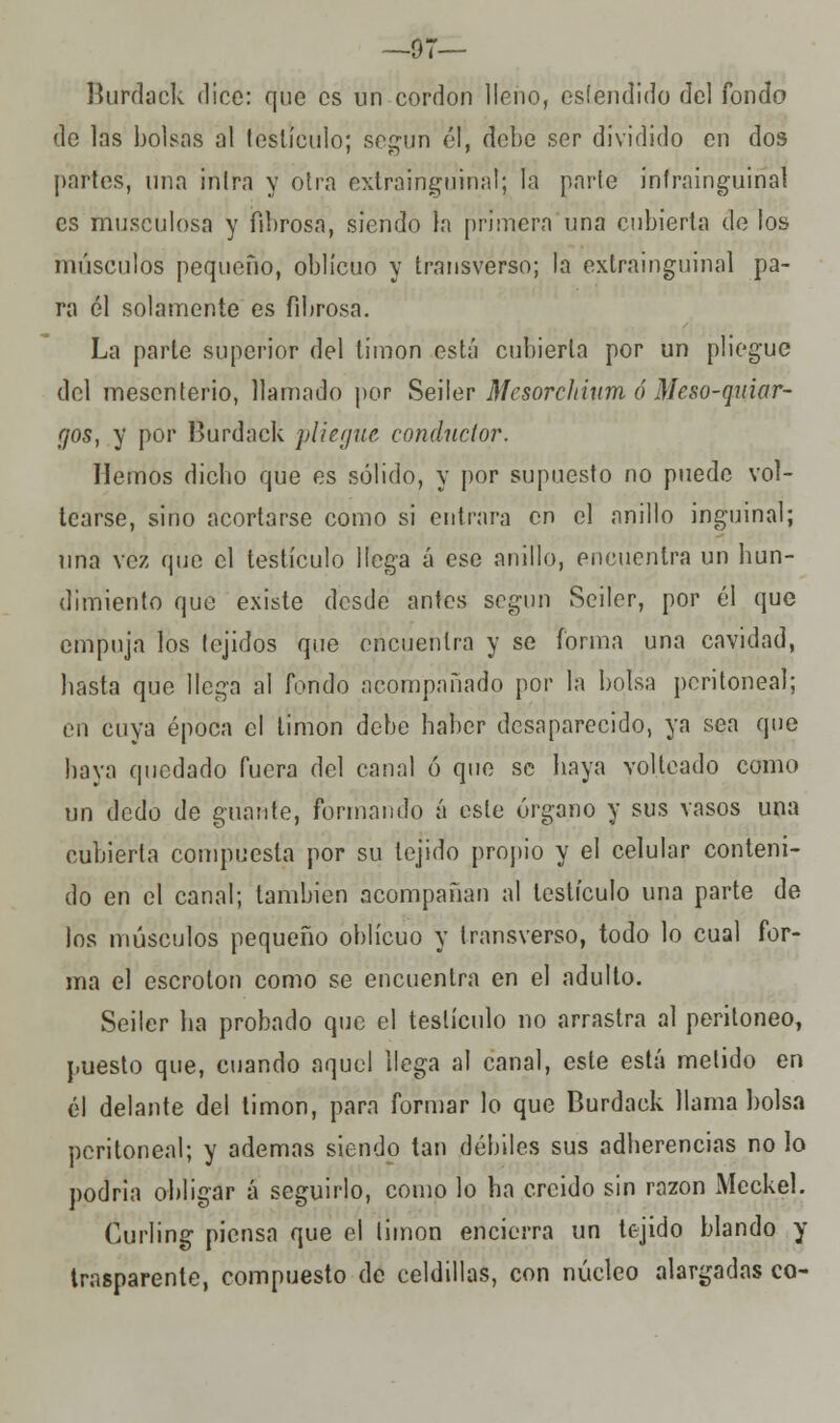 —97— Burdack dice: que es un cordón lleno, esíéndido del fondo de las bolsas al testículo; según él, debe ser dividido en dos partes, una inlra y otra extrainguinal; la parle ínfrainguinal es musculosa y fibrosa, siendo la primera una cubierta de los músculos pequeño, oblicuo y transverso; la extrainguinal pa- ra él solamente es fibrosa. La parte superior del timón está cubierta por un pliegue del mesenterio, llamado por Seiler Mesorchium ó Meso-quiar- rjos, y por Burdack pliegue conductor. Hemos dicho que es sólido, y por supuesto no puede vol- tearse, sino acortarse como si entrara en el anillo inguinal; una vez que el testículo llega á esc anillo, encuentra un hun- dimiento que existe desde antes según Seiler, por él que empuja los tejidos que encuentra y se forma una cavidad, hasta que llega al fondo acompañado por la bolsa peritoneal; en cuya época el timón debe haber desaparecido, ya sea que baya quedado fuera del canal ó que se haya volteado como un dedo de guante, formando á este órgano y sus vasos una cubierta compuesta por su tejido propio y el celular conteni- do en el canal; también acompañan al testículo una parte de los músculos pequeño oblicuo y transverso, todo lo cual for- ma el escroton como se encuentra en el adulto. Seiler ha probado que el testículo no arrastra al peritoneo, puesto que, cuando aquel llega al canal, este está metido en él delante del timón, para formar lo que Burdack llama bolsa peritoneal; y ademas siendo tan débiles sus adherencias no lo podría obligar á seguirlo, como lo ha creído sin ra2on Meckel. Curling piensa que el timón encierra un tejido blando y trasparente, compuesto de celdillas, con núcleo alargadas co-