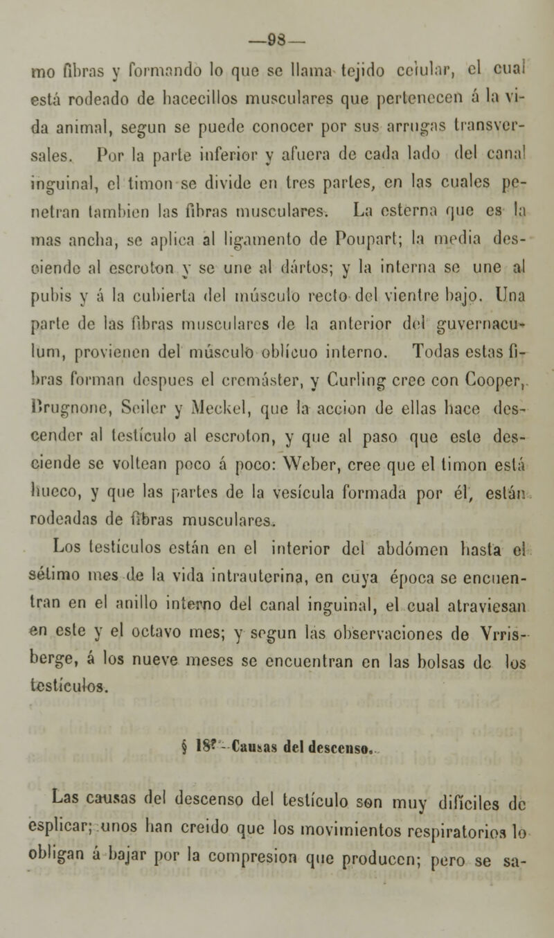 —93 — mo fibras y formando lo que se llama tejido celular, el cuai está rodeado de hacecillos musculares que pertenecen á la vi- da animal, según se puede conocer por sus arrugas transver- sales. Por la parle inferior y afuera de cada lado del cana' inguinal, el timón se divide en tres parles, en las cuales pe- netran laminen las fibras musculares. La esterna que es la mas ancha, se aplica al ligamento de Poupart; la media des- ciende al escroton y se une al darlos; y la interna se une al pubis y á la cubierta del músculo recto del vientre bajo. Una parte de las fibras musculares de la anterior del guvernacu- lum, provienen del músculo oblicuo interno. Todas estas fi- bras forman después el eremáster, y Curling cree con Cooper, ttrugnone, Seiler y Meckel, que la acción de ellas hace des- cender al testículo al escroton, y que al paso que esle des- ciende se voltean poco á poco: Weber, cree que el timón está linceo, y que las partes de la vesícula formada por él, están rodeadas de fibras musculares. Los testículos están en el interior del abdomen basta el sétimo mes de la vida intrauterina, en cuya época se encuen- tran en el anillo interno del canal inguinal, el cual atraviesan en este y el octavo mes; y según las observaciones de Vrris- berge, á los nueve meses se encuentran en las bolsas de los testículos. § 18? - Causas del descenso. Las causas del descenso del testículo son muy difíciles de esplicar; unos han creido que los movimientos respiratorios lo obligan á bajar por la compresión que producen; pero se sa-