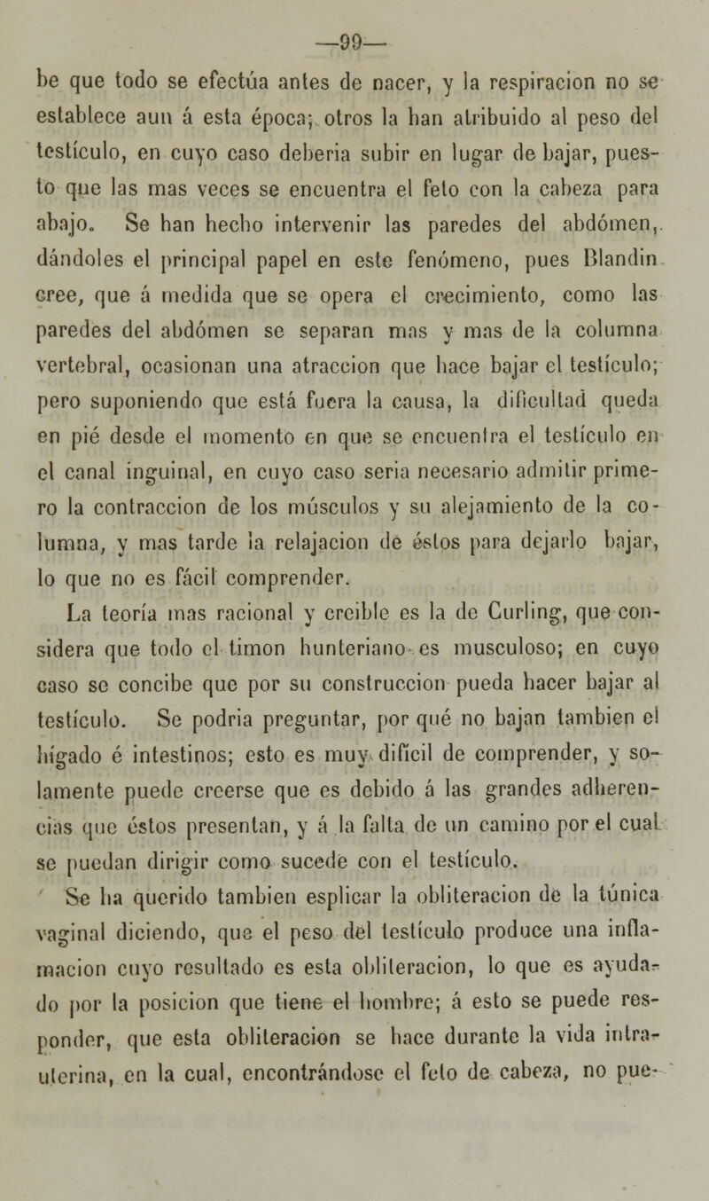 —99— be que todo se efectúa antes de nacer, y la respiración no se establece aun á esta época; otros la han atribuido al peso del testículo, en cuyo caso debería subir en lugar de bajar, pues- to que las mas veces se encuentra el feto con la cabeza para abajo. Se han hecho intervenir las paredes del abdomen,, dándoles el principal papel en este fenómeno, pues Blandin cree, que á medida que se opera el crecimiento, como las paredes del abdomen se separan mas y mas de la columna vertebral, ocasionan una atracción que hace bajar el testículo; pero suponiendo que está fuera la causa, la dificultad queda en pié desde el momento en que se encuentra el testículo en el canal inguinal, en cuyo caso seria necesario admitir prime- ro la contracción de los músculos y su alejamiento de la co- lumna, y mas tarde la relajación de éstos para dejarlo bnjar, lo que no es fácil comprender. La teoría mas racional y creible es la de Curling, que con- sidera que todo el timón hunteriano es musculoso; en cuyo caso se concibe que por su construcción pueda hacer bajar al testículo. Se podría preguntar, por qué no bajan también e! hígado é intestinos; esto es muy difícil de comprender, y so- lamente puede creerse que es debido á las grandes adheren- cias que éstos presentan, y á la falla de un camino por el cual se puedan dirigir como sucede con el testículo. Se ha querido también esplicar la obliteración de la túnica vaginal diciendo, que el peso del testículo produce una infla- mación cuyo resultado es esta obliteración, lo que es ayuda- do por la posición que tiene el hombre; á esto se puede res- ponder, que esta obliteración se hace durante la vida intra- uterina, en la cual, encontrándose el feto de cabeza, no pue-