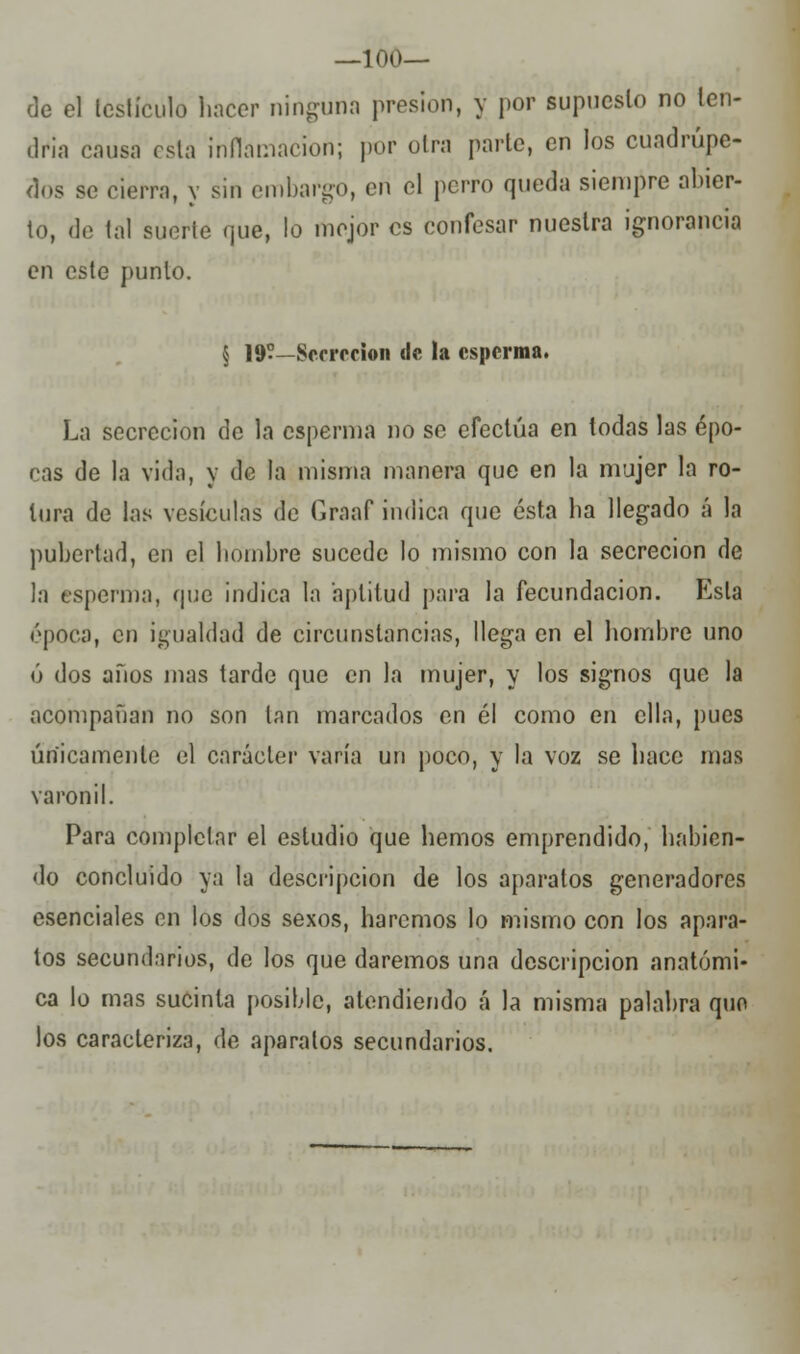 —1 OO- de el testículo hacer ninguna presión, y por supuesto no ten- dría causa esta Inflamación; por otra parle, en los cuadrúpe- dos so cierra, y sin embargo, en el perro queda siempre abier- to, de tal suerte qué, lo mejor es confesar nuestra ignorancia en este punto. § 19—Secreción de la esperma. La secreción de la esperma no se efectúa en todas las épo- cas de la vida, y de la misma manera que en la mujer la ro- tura de las vesículas de Graaf indica que ésta ha llegado á la pubertad, en el hombre sucede lo mismo con la secreción de la esperma, que indica la aptitud para la fecundación. Esta época, en igualdad de circunstancias, llega en el hombre uno ó dos años mas tarde que en la mujer, y los signos que la acompañan no son tan marcados en él como en ella, pues únicamente el carácter varía un poco, y la voz se hace mas varonil. Para completar el estudio que hemos emprendido, habien- do concluido ya la descripción de los aparatos generadores esenciales en los dos sexos, haremos lo mismo con los apara- tos secundarios, de los que daremos una descripción anatómi- ca lo mas sucinta posible, atendiendo á la misma palabra quo los caracteriza, de aparatos secundarios.
