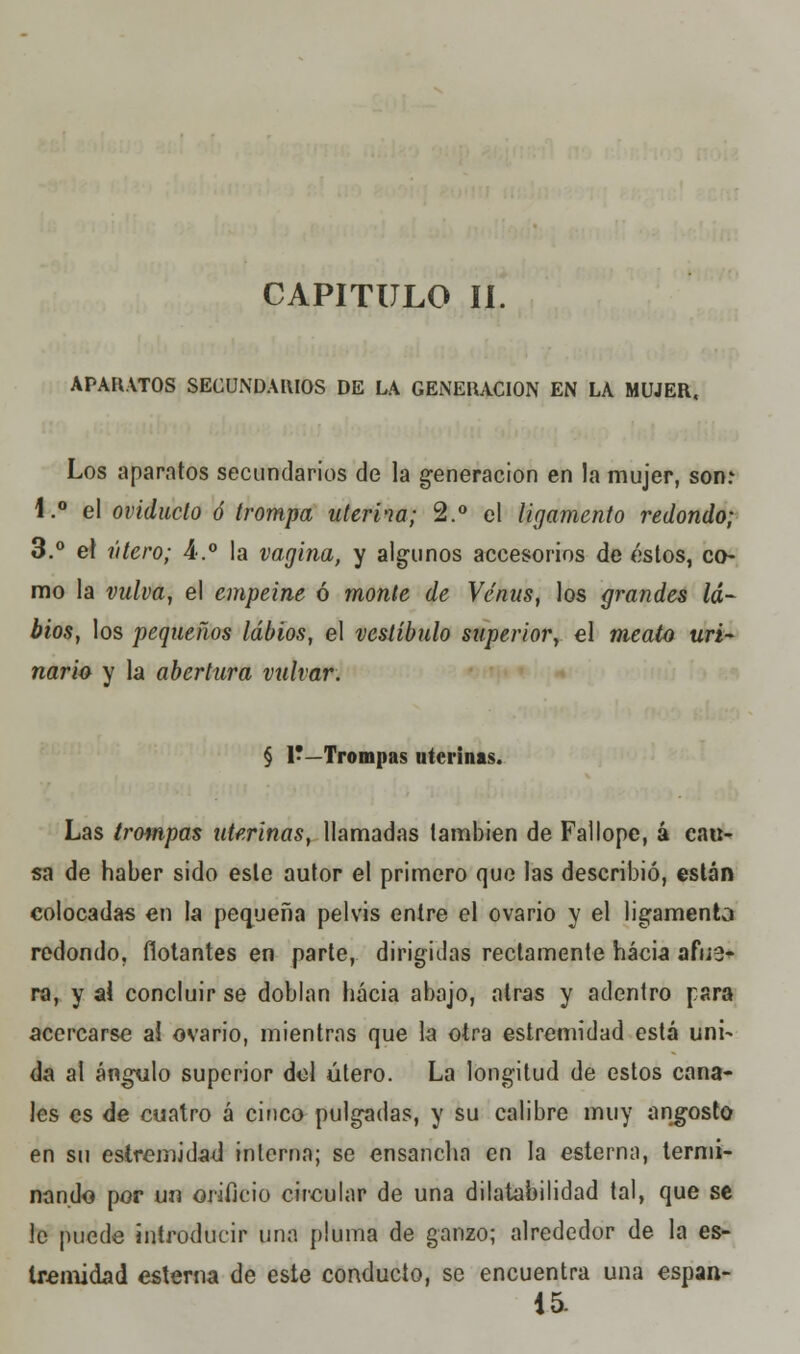 CAPITULO II. APARATOS SECUNDARIOS DE LA GENERACIÓN EN LA MUJER, Los aparatos secundarios de la generación en la mujer, son: i.° el oviducto ó trompa uterina; 2.° el ligamento redondo; 3.° el útero; A.° la vagina, y algunos accesorios de éstos, co- mo la vulva, el empeine ó monte de Venus, los grandes la- bios, los pequeños labios, el vestíbulo superior, el meato uri- nario y la abertura vulvar. § V—Trompas uterinas. Las trompas uterinas, llamadas también de Fallope, á cau- sa de haber sido este autor el primero que las describió, están colocadas en la pequeña pelvis entre el ovario y el ligamento redondo, flotantes en parte, dirigidas rectamente hacia afue- ra, y al concluir se doblan hacia abajo, atrás y adentro para acercarse ai ovario, mientras que la otra estremidad está uni- da al ángulo superior del útero. La longitud de estos cana- les es de cuatro á cinco pulgadas, y su calibre muy angosto en su estremidad interna; se ensancha en la esterna, termi- nando por ux^ orificio circular de una dilatabilidad tal, que se le puede introducir una pluma de ganzo; alrededor de la es- tremidad esterna de este conducto, se encuentra una espan- 15.