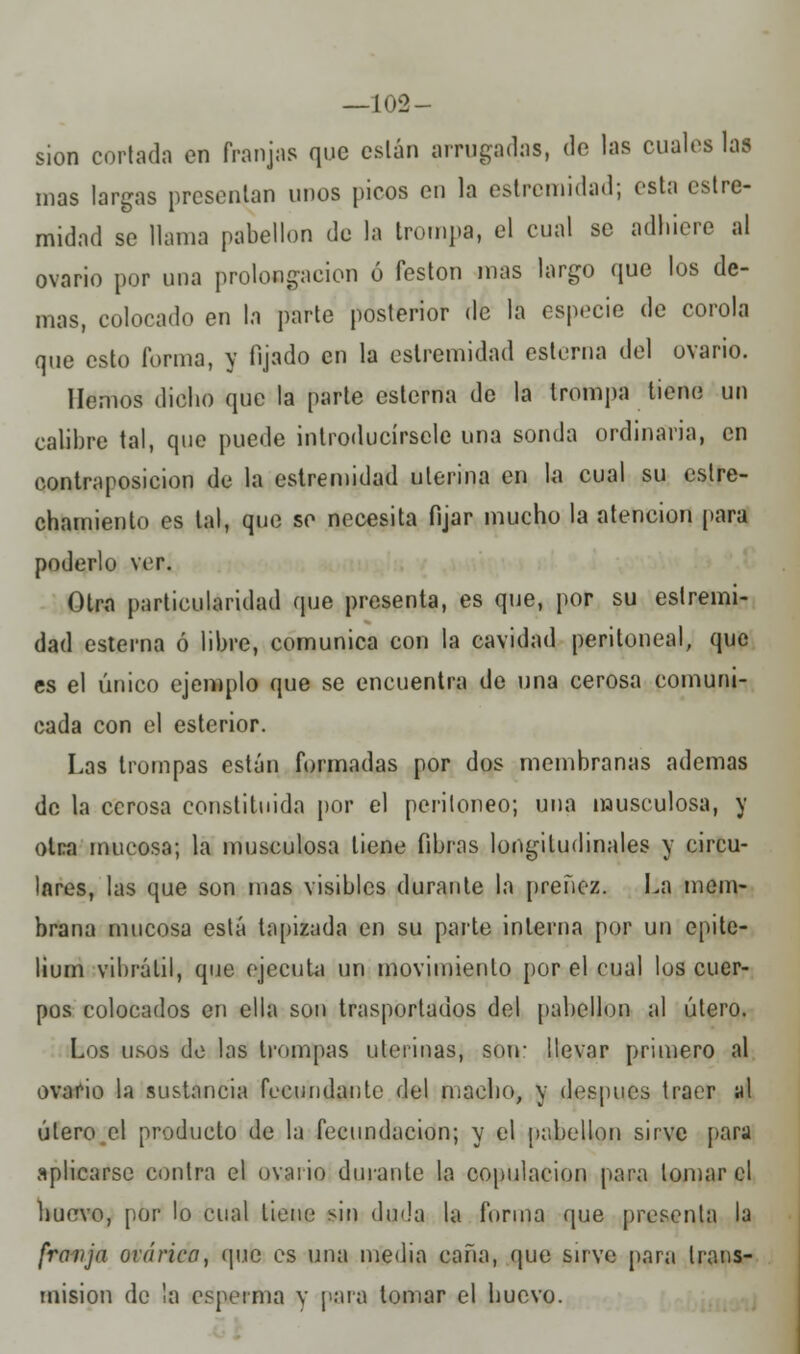 —102- sion cortada en franjas que están arrugadas, de las cuales las mas largas presentan unos picos en la extremidad; esta extre- midad se llama pabellón de la trompa, el cual se adhiere al ovario por una prolongación ó festón mas largo que los de- mas, colocado en la parte posterior de la especie de corola que esto forma, y fijado en la estremidad esterna del ovario. Hemos dicho que la parte esterna de la trompa tiene un calibre tal, que puede introducírsele una sonda ordinaria, en contraposición de la estremidad uterina en la cual su estre- chamiento es tal, que se necesita fijar mucho la atención para poderlo ver. Otra particularidad que presenta, es que, por su estremi- dad esterna ó libre, comunica con la cavidad peritoneal, que es el único ejemplo que se encuentra de una cerosa comuni- cada con el esterior. Las trompas están formadas por dos membranas ademas de la cerosa constituida por el peritoneo; una musculosa, y otra mucosa; la musculosa tiene fibras longitudinales y circu- lares, las que son mas visibles durante la preñez. La mem- brana mucosa está tapizada en su parte interna por un epitc- lium vibrátil, que ejecuta un movimiento por el cual los cuer- pos colocados en ella son trasportados del pabellón al útero. Los usos de las trompas uterinas, son- llevar primero al ovario la sustancia fecundante del macho, y después traer al útero el producto de la fecundación; y el pabellón sirve para aplicarse contra el ovario durante la copulación para lomar el huevo, por lo cual tiene sin duda la forma que presenta la franja orática, que es una media caña, que sirve para trans- misión de la esperma y para tomar el huevo.