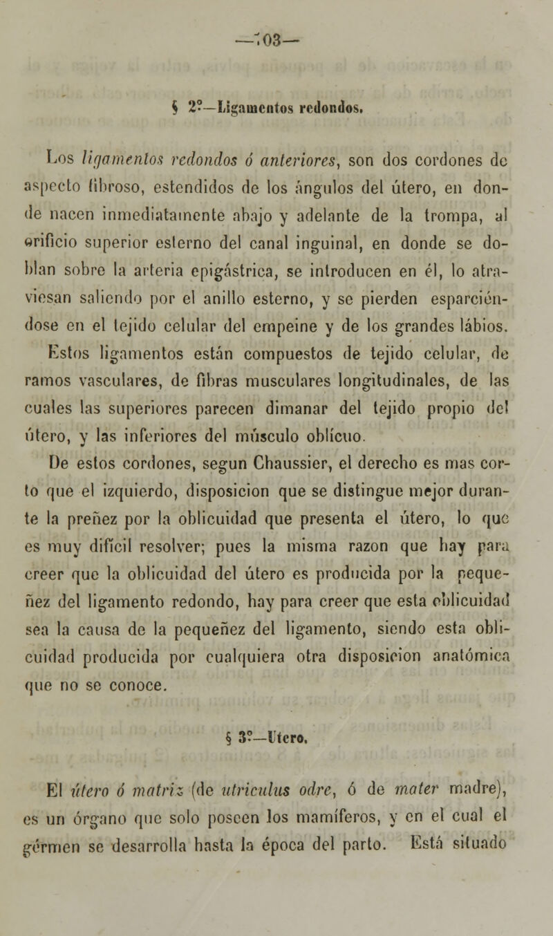 —-;o3— $ 2?—Ligamentos redondos. Los ligamentos redondos ó anteriores, son dos cordones de aspecto fibroso, estendidos de los ángulos del útero, en don- de nacen inmediatamente abajo y adelante de la trompa, al orificio superior esterno del canal inguinal, en donde se do- blan sobre la arteria epigástrica, se introducen en él, lo atra- viesan saliendo por el anillo esterno, y se pierden esparcién- dose en el tejido celular del empeine y de los grandes labios. Estos ligamentos están compuestos de tejido celular, de ramos vasculares, de fibras musculares longitudinales, de las cuales las superiores parecen dimanar del tejido propio del útero, y las inferiores del músculo oblicuo. De estos cordones, según Chaussier, el derecho es mas cor- to que el izquierdo, disposición que se distingue mejor duran- te la preñez por la oblicuidad que presenta el útero, lo que es muy difícil resolver; pues la misma razón que hay par;, creer que la oblicuidad del útero es producida por la peque- nez del ligamento redondo, hay para creer que esta oblicuidad sea la causa de la pequenez del ligamento, siendo esta obli- cuidad producida por cualquiera otra disposición anatómica que no se conoce. § 3?-lícro. El útero ó matriz (de utriculus odre, ó de rnater madre), es un órgano que solo poseen los mamíferos, y en el cual el germen se desarrolla hasta la época del parto. Está situado