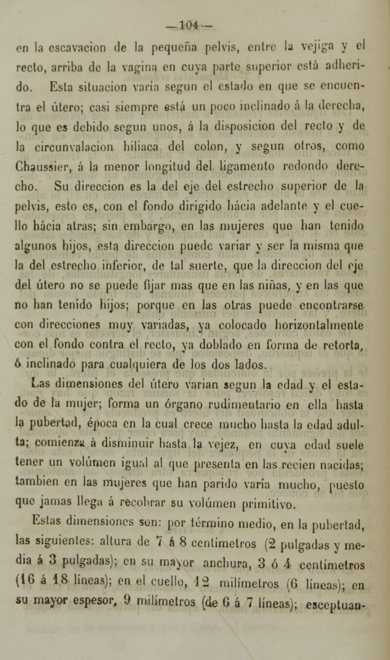 -104 — on la cscavaeion de la pequeña pelvis, entre la vejiga y el recto, arriba de la vagina en cuya parte superior está adheri- do. Esta situación varía según el estado en que se encuen- tra el útero; casi siempre está un poco inclinado á la derecha, lo que es debido según unos, á la disposición del recto y de la circunvalación liiliaca del colon, y según otros, como Chaussier, á la menor longitud del ligamento redondo dere- cho. Su dirección es la del eje del estrecho superior de la pelvis, esto es, con el fondo dirigido hacia adelante y el cue- llo hacia atrás; sin embargo, en las mujeres que han tenido algunos hijos, esta dirección puede variar y ser la misma que la del estrecho inferior, de tal suerte, que la dirección del eje del útero no se puede fijar mas que en las niñas, y en las que no han tenido hijos; porque en las otras puede encontrarse con direcciones muy variadas, ya colocado horizontalmente con el fondo contra el recto, ya doblado en forma de retorta, ó inclinado para cualquiera de los dos lados. Las dimensiones del útero vanan según la edad y el esta- do de la mujer; forma un órgano rudimentario en ella hasta la pubertad, época en la cual crece mucho hasta la edad adul- ta; comienza á disminuir hasta la vejez, en cuya edad suele tener un volumen igual al que presenta en las recién nacidas; también en las mujeres que lian parido varía mucho, puesto que jamas llega á recobrar su volumen primitivo. Estas dimensiones son: por término medio, en la pubertad, las siguientes: altura de 7 á 8 centímetros (2 pulgadas y me- dia á 3 pulgadas); en su mayor anchura, 3 ó 4 centímetros (16 á 48 líneas); en el cuello, 12 milímetros (G líneas); en su mayor espesor, 0 milímetros (de G á 7 líneas); esceptuan-