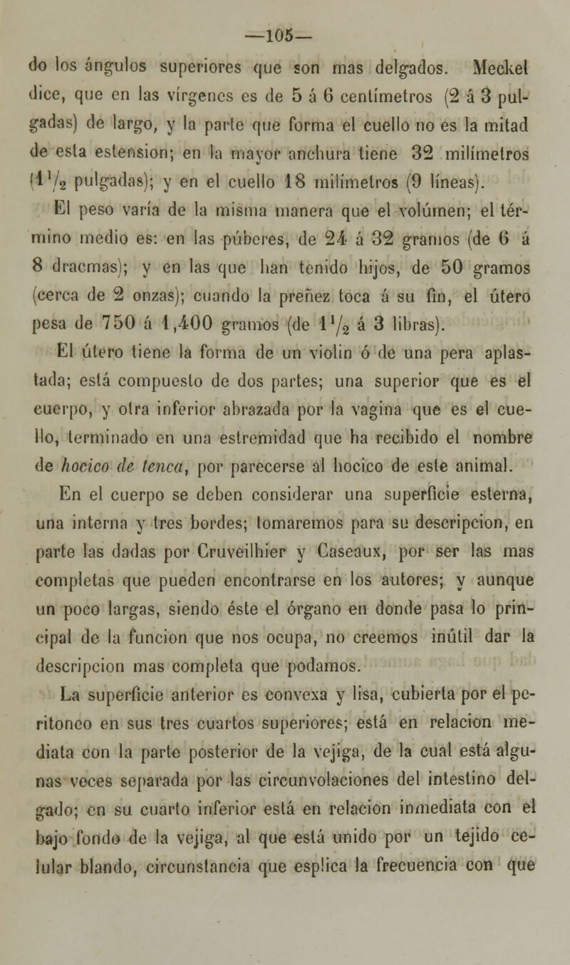 —105— do los ángulos superiores que son mas delgados. Meckel dice, que en las vírgenes es de 5 á 6 centímetros (2 á 3 pul- gadas) de largo, y la parte que forma el cuello no es la mitad de esta estension; en la mayor anchura tiene 32 milímetros i\\¡2 pulgadas); y en el cuello 18 milímetros (9 líneas). El peso varía de la misma manera que el volumen; el tér- mino medio es: en las púberes, de 24 á 32 gramos (de G á 8 dracmas); y en las que han tenido hijos, de 50 gramos (cerca de 2 onzas); cuando la preñez toca á su fin, el útero pesa de 750 á 4,400 gramos (de V/2 á 3 libras). El útero tiene la forma de un violin ó de una pera aplas- tada; está compuesto de dos partes; una superior que es el cuerpo, y otra inferior abrazada por la vagina que es el cue- llo, terminado en una eslremidad que ha recibido el nombre de hocico de tenca, por parecerse al hocico de este animal. En el cuerpo se deben considerar una superficie esterna, una interna y tres bordes; tomaremos para su descripción, en parte las dadas por Cruveilhier y Caseaux, por ser las mas completas que pueden encontrarse en los autores; y aunque un poco largas, siendo éste el órgano en donde pasa lo prin- cipal de la función que nos ocupa, no creemos inútil dar la descripción mas completa que podamos. La superficie anterior es convexa y lisa, cubierta por el pe- ritoneo en sus tres cuartos superiores; está en relación me- diata con la parte posterior de la vejiga, de la cual está algu- nas voces separada por las circunvolaciones del intestino del- gado; en su cuarto inferior está en relación inmediata con el bajo fondo de la vejiga, al que está unido por un tejido ce- lular blando, circunstancia que espüca la frecuencia con que