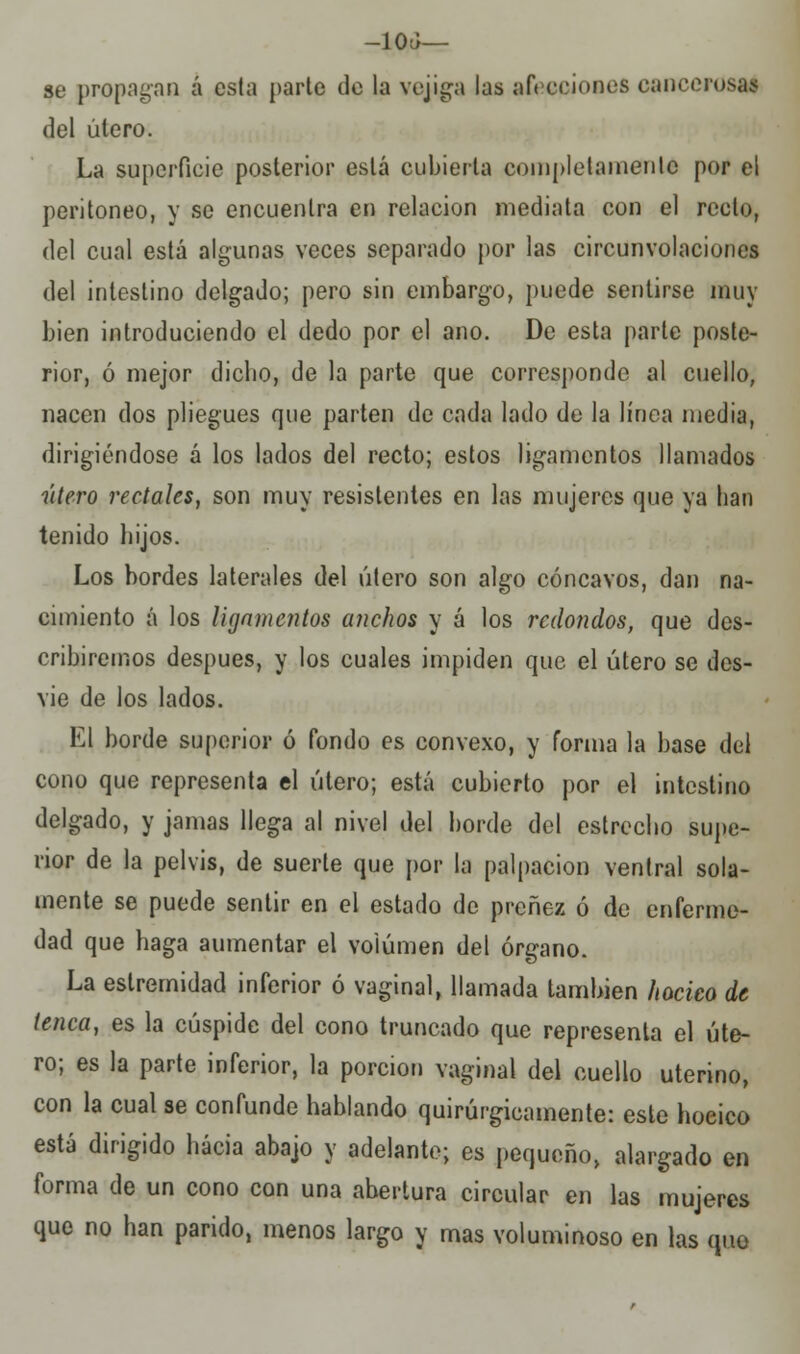 -10Ü— se propagan á csla parte de la vejiga las afecciones cancerosas del útero. La superficie posterior está cubierta completamente por el peritoneo, y se encuentra en relación mediata con el recto, del cual está algunas veces separado por las circunvolaciones del intestino delgado; pero sin embargo, puede sentirse muy bien introduciendo el dedo por el ano. De esta parle poste- rior, ó mejor dicho, de la parte que corresponde al cuello, nacen dos pliegues que parten de cada lado de la línea media, dirigiéndose á los lados del recto; estos ligamentos llamados útero rectales, son muy resistentes en las mujeres que ya han tenido hijos. Los bordes laterales del útero son algo cóncavos, dan na- cimiento á los ligamentos anchos y á los redondos, que des- cribiremos después, y los cuales impiden que el útero se des- vie de los lados. El borde superior ó fondo es convexo, y forma la base del cono que representa el útero; está cubierto por el intestino delgado, y jamas llega al nivel del borde del estrecho supe- rior de la pelvis, de suerte que por la palpación ventral sola- mente se puede sentir en el estado de preñez ó de enferme- dad que haga aumentar el volumen del órgano. La estremidad inferior ó vaginal, llamada también hocico de tenca, es la cúspide del cono truncado que représenla el úte- ro; es la parte inferior, la porción vaginal del cuello uterino, con la cual se confunde hablando quirúrgicamente: este hoeico está dirigido hacia abajo y adelante; es pequeño, alargado en forma de un cono con una abertura circular en las mujeres que no han parido, menos largo y mas voluminoso en las quo