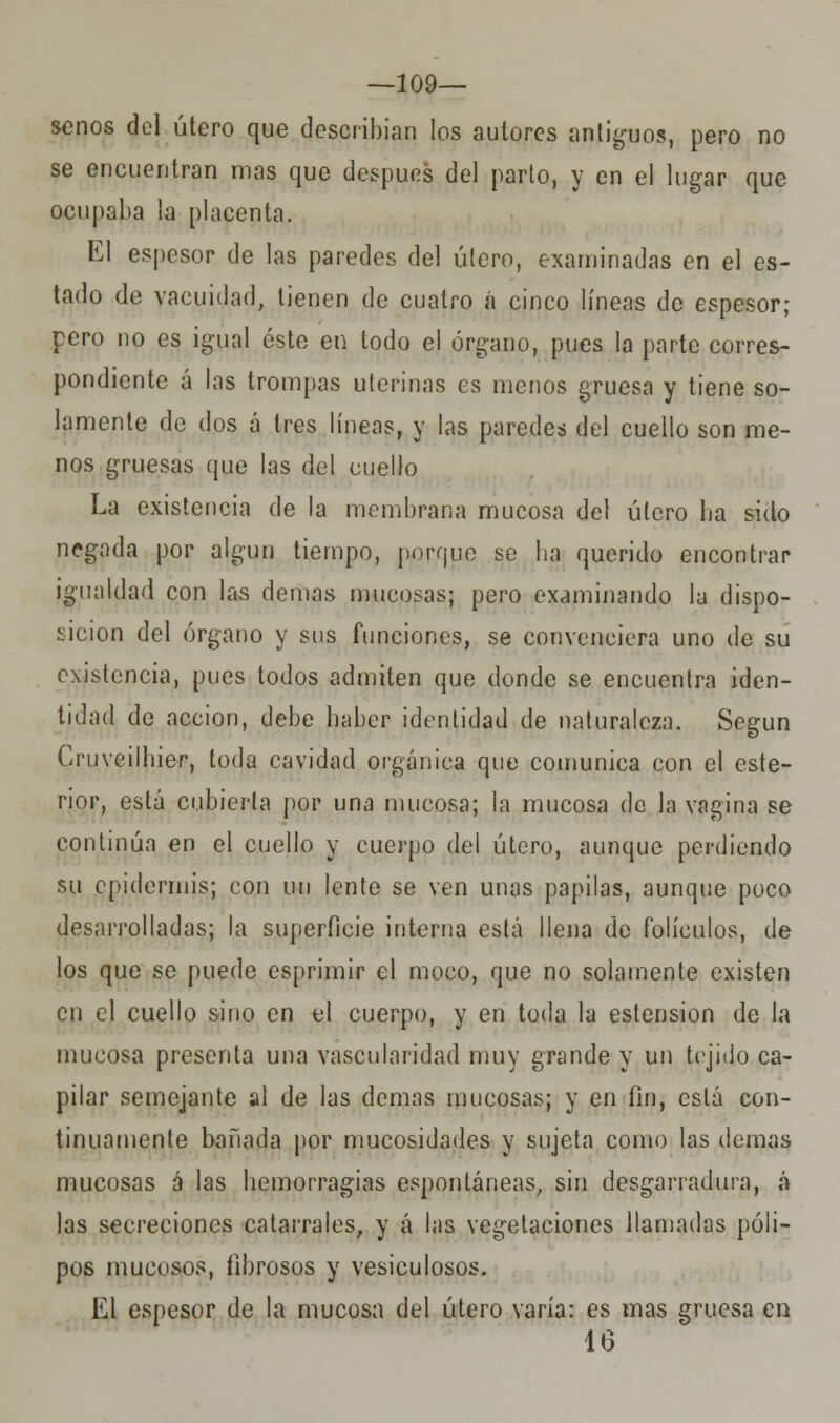 —109— senos del útero que describían los autores antiguos, pero no se encuentran mas que después del parto, y en el lugar que ocupaba la placenta. El espesor de las paredes del útero, examinadas en el es- tado de vacuidad, tienen de cuatro á cinco líneas de espesor; pero no es igual éste en todo el órgano, pues la parte corres- pondiente á las trompas uterinas es menos gruesa y tiene so- lamente de dos á tres líneas, y las paredes del cuello son me- nos gruesas que las del cuello La existencia de la membrana mucosa del útero lia sido negada por algún tiempo, porque se lia querido encontrar igualdad con las demás mucosas; pero examinando la dispo- sición del órgano y sus funciones, se convenciera uno de su existencia, pues todos admiten que donde se encuentra iden- tidad de acción, debe baber identidad de naturaleza. Según Cruveilhier, toda cavidad orgánica que comunica con el este- rior, está cubierta por una mucosa; la mucosa de la vagina se continúa en el cuello y cuerpo del útero, aunque perdiendo su epidermis; con un lente se ven unas papilas, aunque poco desarrolladas; la superficie interna está llena de folículos, de los que se puede esprimir el moco, que no solamente existen en el cuello sino en el cuerpo, y en toda la estension de la mucosa presenta una vascularidad muy grande y un tejido ca- pilar semejante al de las demás mucosas; y en fin, está con- tinuamente bañada por mucosidades y sujeta como las demás mucosas á las bemorragias espontáneas, sin desgarradura, á las secreciones catarrales, y á las vegetaciones llamadas póli- pos mucosos, fibrosos y vesiculosos. El espesor de la mucosa del útero varía: es mas gruesa en 16
