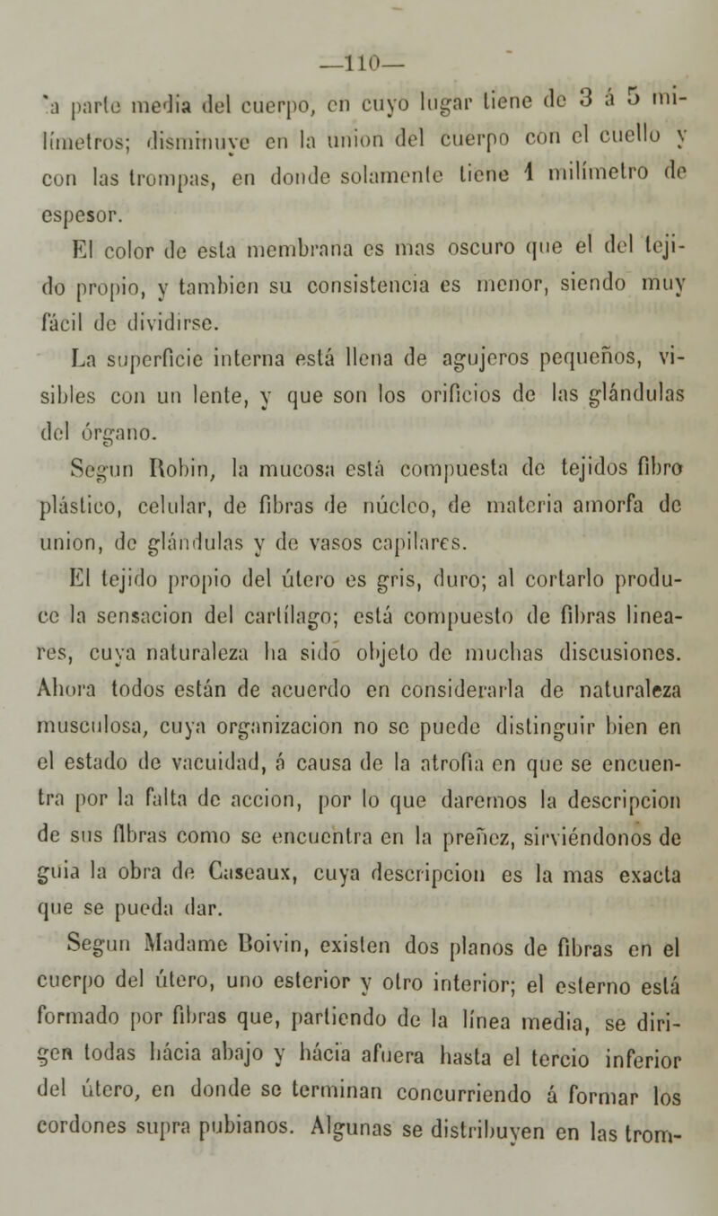 —110— \i parlo media del cuerpo, en cuyo tugar tiene do 3 á 5 mi- límetros; diémrhuye en la Uriion del cuerpo con el cuello y con las trompas, en donde solamente tiene 4 milímetro de espesor. El color de esta membrana es mas oscuro que el del teji- do propio, y también su consistencia es menor, siendo muy fácil de dividirse. La superficie interna está llena de agujeros pequeños, vi- sibles con un lente, y que son los orificios de las glándulas del órgano. Según Robín, la mucosa está compuesta de tejidos fibro plástico, celular, de fibras de núcleo, de materia amorfa de unión, de glándulas y de vasos capilares. El tejido propio del útero es gris, duro; al cortarlo produ- ce la sensación del cartílago; está compuesto de fibras linea- res, cuya naturaleza lia sido objeto de muchas discusiones. Ahora todos están de acuerdo en considerarla de naturaleza musculosa, cuya organización no se puede distinguir bien en el estado de vacuidad, á causa de la atrofia en que se encuen- tra por la falta de acción, por lo que daremos la descripción de sus fibras como se encuentra en la preñez, sirviéndonos de guia la obra de Caseaux, cuya descripción es la mas exacta que se pueda dar. Según Madame Boivin, existen dos planos de fibras en el cuerpo del útero, uno esterior y otro interior; el esterno está formado por fibras que, partiendo de la línea media, se diri- gen todas hacia abajo y hacia afuera hasta el tercio inferior del útero, en donde se terminan concurriendo á formar los cordones supra pubianos. Algunas se distribuven en las trom-