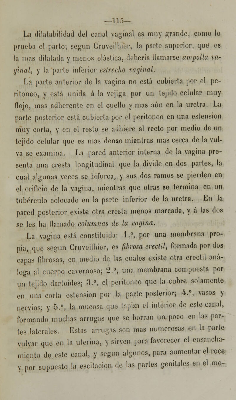 —115— La dilatabilidad del canal vaginal es muy grande, como lo prueba el parto; según Gruveilhier, la parte superior, que es la mas dilatada y menos elástica, deberia llamarse ampolla va- ginal, y la parte inferior estrecho vaginal. La parte anterior de la vagina no está cubierta por el pe- ritoneo, y está unida á la vejiga por un tejido celular muy flojo, mas adherente en el cuello y mas aún en la uretra. La parte posterior está cubierta por el peritoneo en una ostensión muy corta, y en el resto se adhiere al recto por medio de un tejido celular que es mas denso mientras mas cerca de la vul- va se examina. La pared anterior interna de la vagina pre- senta una cresta longitudinal que la divide en dos partes, la cual algunas veces se bifurca, y sus dos ramos se pierden en el orificio de la vagina, mientras que otras se termina en un tubérculo colocado en la parte inferior de la uretra. En la pared posterior existe otra cresta menos marcada, y á las dos se les ha llamado columnas de la vagina. La vagina está constituida: 1.°, por una membrana pro- pia, que según Gruveilhier, es fibrosa crectil, formada por dos capas fibrosas, en medio de las cuales existe otra erectil aná- loga al cuerpo cavernoso; 2.°, una membrana compuesta por un tejido dartoides; 3.°, el peritoneo que la cubre solamente en una corta ostensión por la parte posterior; 4-.°, vasos y nervios; y 5.°, la mucosa que tapiza el interior de este canal, formando muchas arrugas que se borran un poco en las par- tes laterales. Estas arrugas son mas numerosas en la parte vulvar que en la uterina, y sirven para favorecer el ensancha- miento de este canal, y según algunos, para aumentar el roce y por supuesto la escitacion. de las partes genitales en el mo-