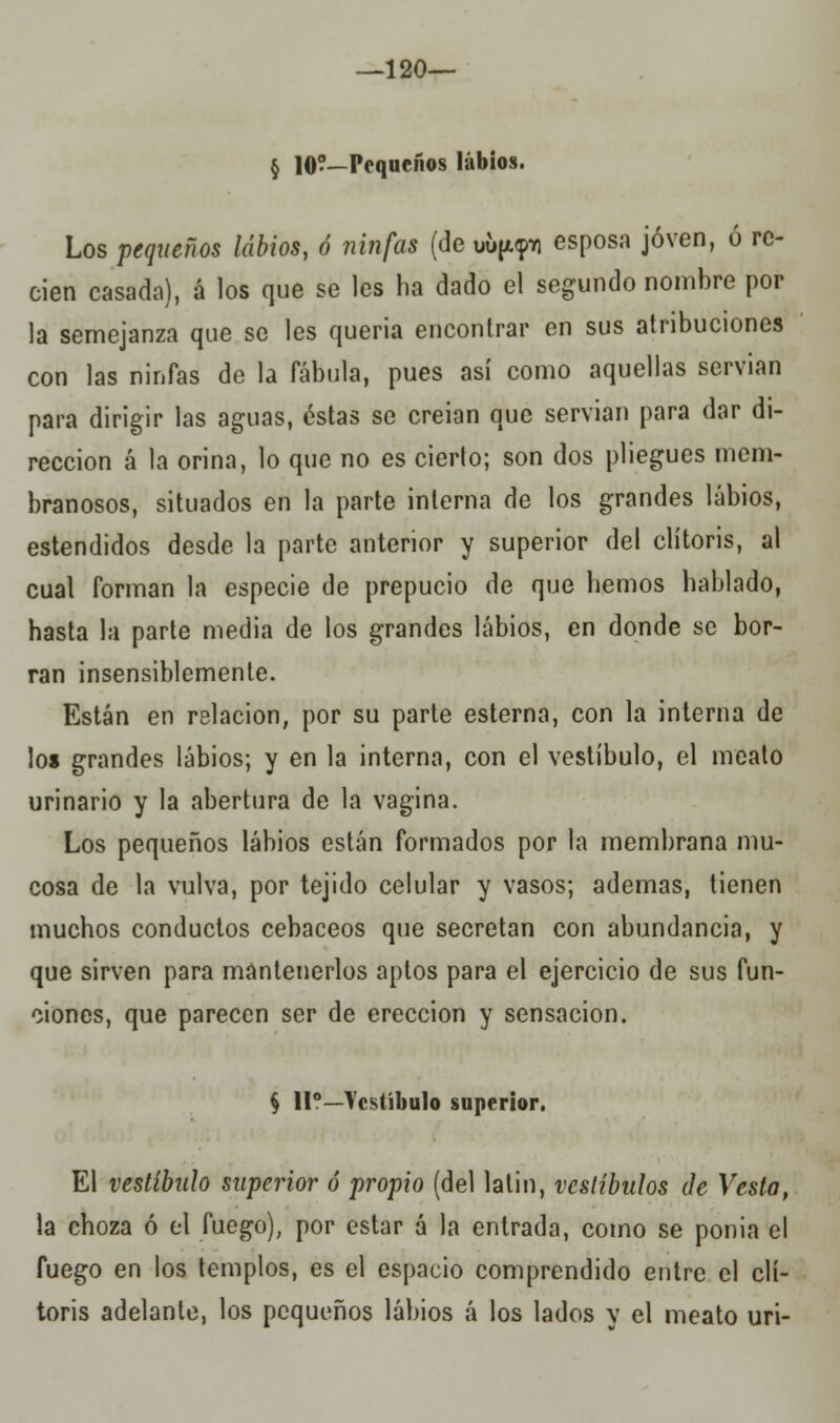 —120— § 10?—Pequeños labios. Los pequeños labios, ó ninfas (de uü^tq esposa joven, ó re- cien casada), á los que se les ha dado el segundo nombre por la semejanza que se les quería encontrar en sus atribuciones con las ninfas de la fábula, pues así como aquellas servían para dirigir las aguas, éstas se creían que servían para dar di- rección á la orina, lo que no es cierto; son dos pliegues mem- branosos, situados en la parte interna de los grandes labios, estendidos desde la parte anterior y superior del clítoris, al cual forman la especie de prepucio de que hemos hablado, hasta la parte media de los grandes labios, en donde se bor- ran insensiblemente. Están en relación, por su parte esterna, con la interna de los grandes labios; y en la interna, con el vestíbulo, el meato urinario y la abertura de la vagina. Los pequeños labios están formados por la membrana mu- cosa de la vulva, por tejido celular y vasos; ademas, tienen muchos conductos cebaceos que secretan con abundancia, y que sirven para mantenerlos aptos para el ejercicio de sus fun- ciones, que parecen ser de erección y sensación. § 11o—Vestíbulo superior. El vestíbulo superior ó propio (del latín, vestíbulos de Vesta, la choza ó el fuego), por estar á la entrada, como se ponía el fuego en los templos, es el espacio comprendido entre el clí- toris adelante, los pequeños labios á los lados y el meato uri-