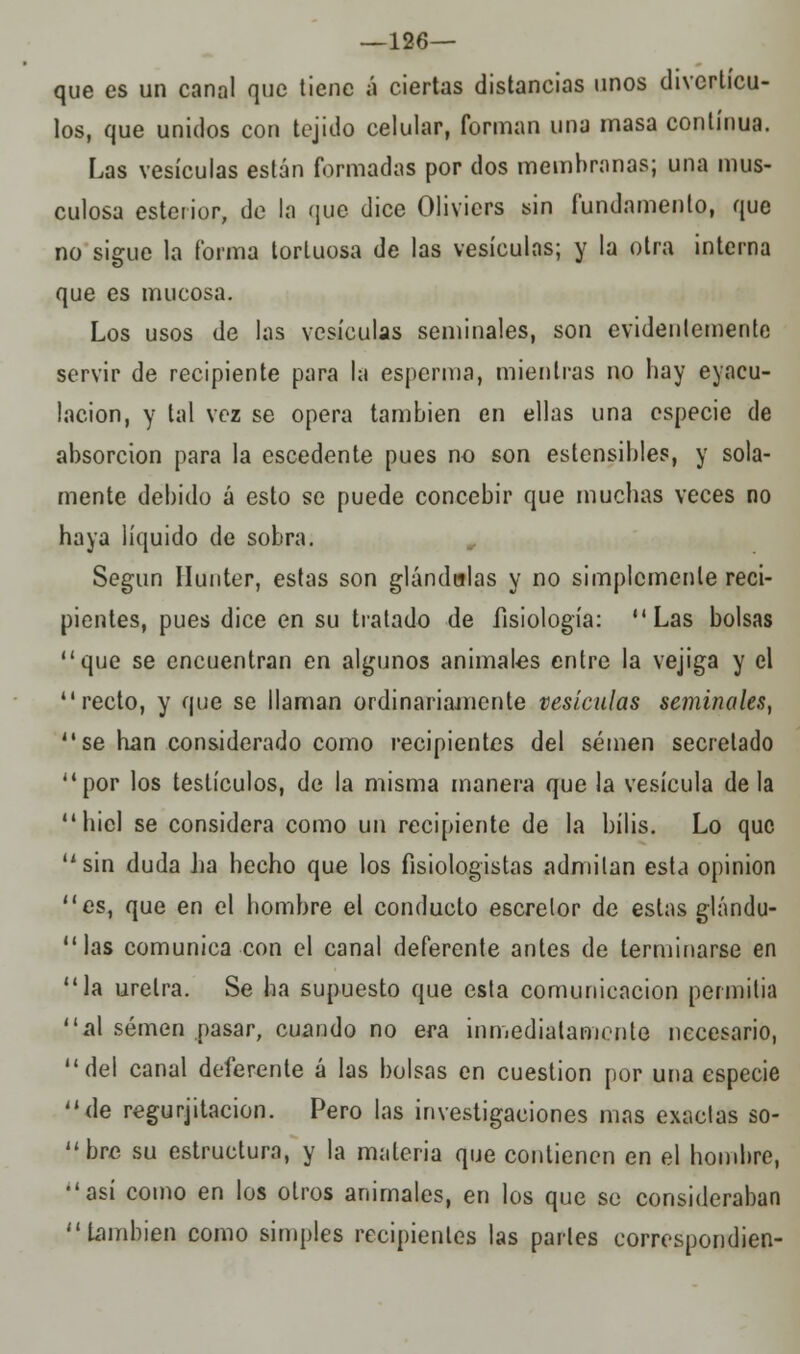 —126— que es un canal que tiene a ciertas distancias unos divcrtícu- los, que unidos con tejido celular, forman una masa continua. Las vesículas están formadas por dos membranas; una mus- culosa esterior, de la que dice Olivicrs sin fundamento, que no sigue la forma tortuosa de las vesículas; y la otra interna que es mucosa. Los usos de las vesículas seminales, son evidentemente servir de recipiente para la esperma, mientras no hay eyacu- lacion, y tal vez se opera también en ellas una especie de absorción para la escedente pues no son estensibles, y sola- mente debido á esto se puede concebir que muchas veces no haya líquido de sobra. Según Ilunter, estas son glándulas y no simplemente reci- pientes, pues dice en su tratado de fisiología: Las bolsas que se encuentran en algunos animales entre la vejiga y el recto, y que se llaman ordinariamente vesículas seminales,  se han considerado como recipientes del semen secretado por los testículos, de la misma manera que la vesícula déla hiél se considera como un recipiente de la bilis. Lo que sin duda lia hecho que los fisiologistas admitan esta opinión es, que en el hombre el conducto escrelor de estas giándu-  las comunica con el canal deferente antes de terminarse en la uretra. Se ha supuesto que esta comunicación permitía al semen pasar, cuando no era inmediatamente necesario, del canal deferente á las bolsas en cuestión por una especie de regurjitacion. Pero las investigaciones mas exactas so- bre su estructura, y la materia que contienen en el hombre, así como en los otros animales, en los que so consideraban también como simples recipientes las parles eorrespondien-