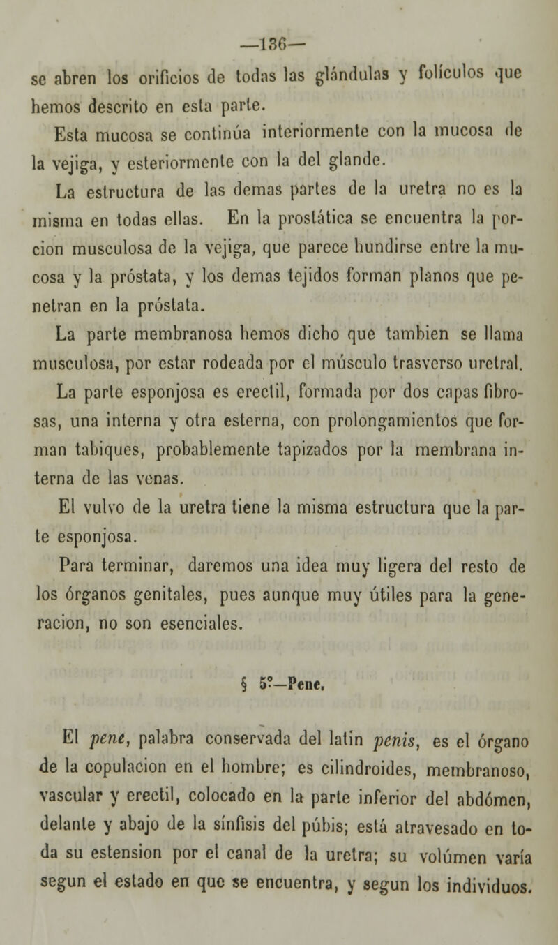 —130— se abren los orificios de todas las glándulas y folículos que hemos descrito en esta parle. Esta mucosa se continúa interiormente con la mucosa de la vejiga, y esteriormenlc con la del glande. La estructura de las demás partes de la uretra no es la misma en todas ellas. En la prostática se encuentra la por- ción musculosa de la vejiga, que parece hundirse entre la mu- cosa y la próstata, y los demás tejidos forman planos que pe- netran en la próstata. La parte membranosa hemos dicho que también se llama musculosa, por estar rodeada por el músculo trasverso uretral. La parte esponjosa es crectil, formada por dos capas fibro- sas, una interna y otra esterna, con prolongamientos que for- man tabiques, probablemente tapizados por la membrana in- terna de las venas. El vulvo de la uretra tiene la misma estructura que la par- te esponjosa. Para terminar, daremos una idea muy ligera del resto de los órganos genitales, pues aunque muy útiles para la gene- ración, no son esenciales. § 5?-Pene. El pene, palabra conservada del latín penis, es el órgano de la copulación en el hombre; es cilindroides, membranoso, vascular y erectil, colocado en la parte inferior del abdomen, delante y abajo de la sínfisis del pubis; está atravesado en to- da su estension por el canal de la uretra; su volumen varía según el estado en que se encuentra, y según los individuos.