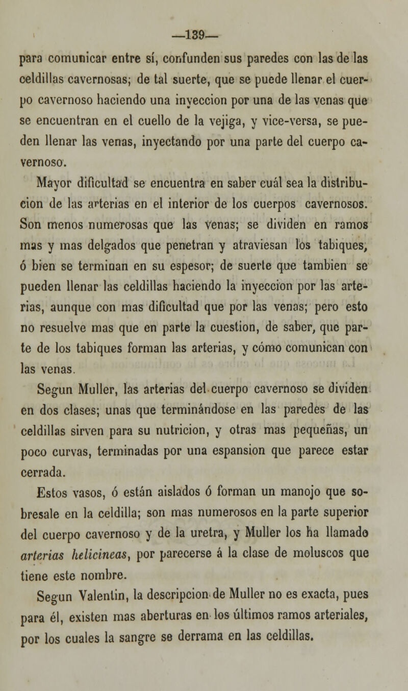 —139— para comunicar entre sí, confunden sus paredes con las de las celdillas cavernosas; de tal suerte, que se puede llenar el cuer- po cavernoso haciendo una inyección por una de las venas que se encuentran en el cuello de la vejiga, y vice-versa, se pue- den llenar las venas, inyectando por una parte del cuerpo ca- vernoso. Mayor dificultad se encuentra en saber cuál sea la distribu- ción de las arterias en el interior de los cuerpos cavernosos. Son menos numerosas que las venas; se dividen en ramos mas y mas delgados que penetran y atraviesan los tabiques, ó bien se terminan en su espesor; de suerte que también se pueden llenar las celdillas haciendo la inyección por las arte- rias, aunque con mas dificultad que por las venas; pero esto no resuelve mas que en parte la cuestión, de saber, que par- te de los tabiques forman las arterias, y cómo comunican con las venas. Según Muller, las arterias del cuerpo cavernoso se dividen en dos clases; unas que terminándose en las paredes de las celdillas sirven para su nutrición, y otras mas pequeñas, un poco curvas, terminadas por una espansion que parece estar cerrada. Estos vasos, ó están aislados ó forman un manojo que so- bresale en la celdilla; son mas numerosos en la parte superior del cuerpo cavernoso y de la uretra, y Muller los ha llamado arterias helicineas, por parecerse á la clase de moluscos que tiene este nombre. Según Valenlin, la descripción de Muller no es exacta, pues para él, existen mas aberturas en los últimos ramos arteriales, por los cuales la sangre se derrama en las celdillas.