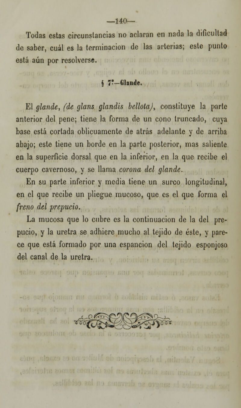 —140— Todas estas circunstancias no aclaran en nada la dificultad de saber, cuál es la terminación de las arterias; este punto está aún por resolverse. $ 7!_Glande. El glande, (de glans glandis bellota)> constituye la parte anterior del pene; tiene la forma de un cono truncado, cuya base está cortada oblicuamente de atrás adelante y de arriba abajo; este tiene un borde en la parte posterior, mas saliente en la superficie dorsal que en la inferior, en la que recibe el cuerpo cavernoso, y se llama corona del glande. En su parte inferior y media tiene un surco longitudinal, en el que recibe un pliegue mucoso, que es el que forma el freno del prepucio. La mucosa que lo cubre es la continuación de la del pre- pucio, y la uretra se adhiere mucho al tejido de éste, y pare- ce que está formado por una espancion del tejido esponjoso del canal de la uretra. X5TTS