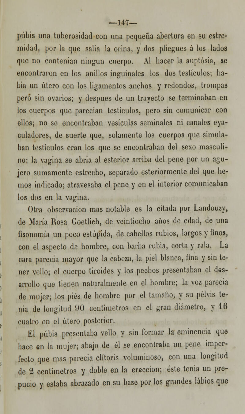 —147— pubis una tuberosidad con una pequeña abertura en su estre- midad, por la que salía la orina, y dos pliegues á los lados que no contenian ningún cuerpo. Al hacer la auptósia, se encontraron en los anillos inguinales los dos testículos; ha- bia un útero con los ligamentos anchos y redondos, trompas pero sin ovarios; y después de un trayecto se terminaban en los cuerpos que parecían testículos, pero sin comunicar con ellos; no se encontraban vesículas seminales ni canales eya- culadores, de suerte que, solamente los cuerpos que simula- ban testículos eran los que se encontraban del sexo masculi- no; la vagina se abría al esterior arriba del pene por un agu- jero sumamente estrecho, separado esteriormente del que he- mos indicado; atravesaba el pene y en el interior comunicaban los dos en la vagina. Otra observación mas notable es la citada por Landouzy, de María Rosa Goetlich, de veintiocho años de edad, de una fisonomía un poco estúpida, de cabellos rubios, largos y finos, con el aspecto de hombre, con barba rubia, corta y rala. La cara parecía mayor que la cabeza, la piel blanca, fina y sin te- ner vello; el cuerpo tiroides y los pechos presentaban el des- arrollo que tienen naturalmente en el hombre; la voz parecía de mujer; los pies de hombre por el tamaño, y su pelvis te- nia de longitud 90 centímetros en el gran diámetro, y 16 cuatro en el útero posterior. El pubis presentaba vello y sin formar la eminencia que hace en la mujer; abajo de él se encontraba un pene imper- fecto que mas parecía clítoris voluminoso, con una longitud de 2 centímetros y doble en la erección; éste tenia un pre- pucio y estaba abrazado en su base por los grandes labios que