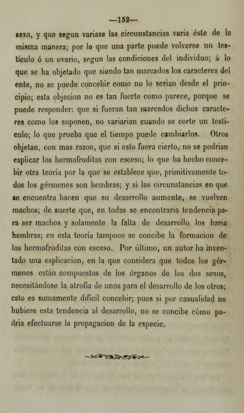 —152— lexo, y que según variase las circunstancias varía éste de la misma manera; por lo que una parte puede volverse un tes- tículo ó un ovario, según las condiciones del individuo; á lo que se ha objetado que siendo tan marcados los caracteres del ente, no se puede concebir como no lo serian desde el prin- cipio; esta objeción no es tan fuerte como parece, porque se puede responder: que si fueran tan marcados dichos caracte- res como los suponen, no variarian cuando se corte un testí- culo; lo que prueba que el tiempo puede cambiarlos. Otros objetan, con mas razón, que si esto fuera cierto, no se podrian esplicar los hermafroditas con esceso; lo que ha hecho conce- bir otra teoría por la que se establece que, primitivamente to- dos los gérmenes son hembras; y si las circunstancias en que *e encuentra hacen que su desarrollo aumente, se vuelven machos; de suerte que, en todas se encontraria tendencia pa- ra ser machos y solamente la falta de desarrollo los haria hembras; en esta teoría tampoco se concibe la formación de los hermafroditas con esceso. Por último, un autor ha inven- tado una esplicacion, en la que considera que todos los gér- menes están compuestos de los órganos de los dos sexos, necesitándose la atrofia de unos para el desarrollo de los otros; esto es sumamente difícil concebir; pues si por casualidad no hubiere esta tendencia al desarrollo, no se concibe cómo po- dría efectuarse la propagación de la especie. -~¿*&*&*2i*~)&^*~-