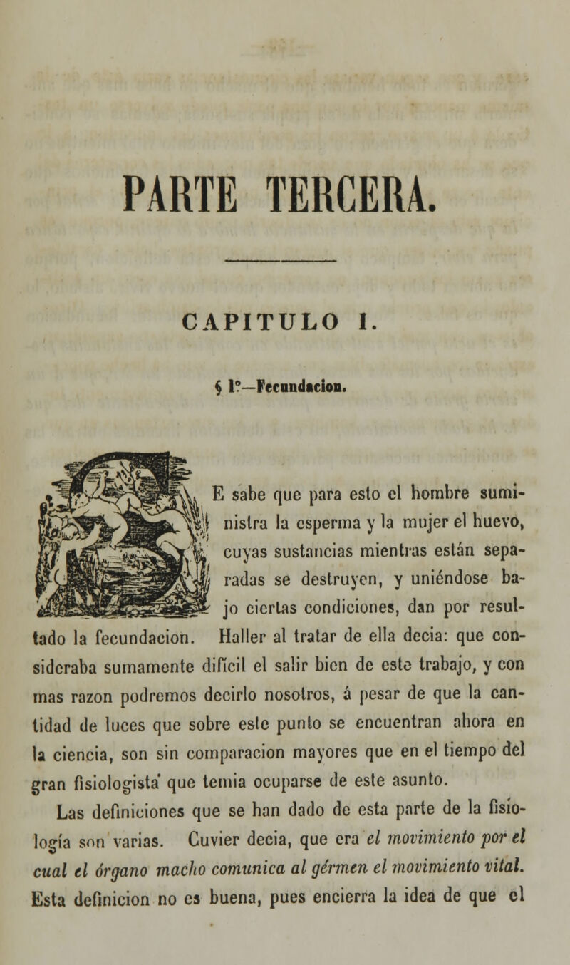 PARTE TERCERA. CAPITULO I § 1?—Fecundación. tado la fecundación. E sabe que para esto el hombre sumi- nistra la csperma y la mujer el huevo, cuyas sustancias mientras están sepa- radas se destruyen, y uniéndose ba- jo ciertas condiciones, dan por resul- Haller al tratar de ella decia: que con- sideraba sumamente difícil el salir bien de este trabajo, y con mas razón podremos decirlo nosotros, á pesar de que la can- tidad de luces que sobre esle punto se encuentran ahora en la ciencia, son sin comparación mayores que en el tiempo del gran fisiologista que temia ocuparse de este asunto. Las definiciones que se han dado de esta parte de la fisio- logía son varias. Guvier decia, que era el movimiento por el cual el órgano macho comunica al germen el movimiento vital. Esta definición no es buena, pues encierra la idea de que el