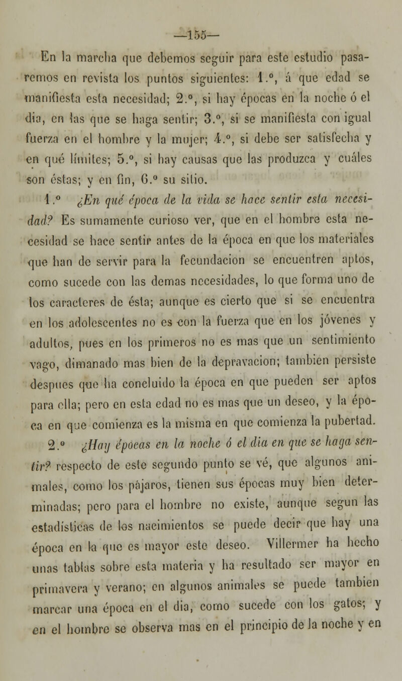 —155— En la marclia que debemos seguir para este estudio pasa- remos en revista los puntos siguientes: 1.°, á que edad se manifiesta esta necesidad; 2.°, si hay épocas en la noche ó el dia, en las que se haga sentir; 3.°, si se manifiesta con igual fuerza en el hombre y la mujer; 4.°, si debe ser satisfecha y en qué límites; 5.°, si hay causas que las produzca y cuáles son éstas; y en fin, 6.° su sitio. 1.° ¿En qué época de la vida se hace sentir esta necesi- dad? Es sumamente curioso ver, que en el hombre esta ne- cesidad se hace sentir antes de la época en que los materiales que han de servir para la fecundación se encuentren aptos, como sucede con las demás necesidades, lo que forma uno de los caracteres de ésta; aunque es cierto que si se encuentra en los adolescentes no es con la fuerza que en los jóvenes y adultos, pues en los primeros no es mas que un sentimiento vago, dimanado mas bien de la depravación; también persiste después que ha concluido la época en que pueden ser aptos para ella; pero en esta edad no es mas que un deseo, y la épo- ca en que comienza es la misma en que comienza la pubertad. 2.° ¿Hay épocas en la noche ó el dia en que se haga sen- tir? respecto de este segundo punto se vé, que algunos ani- males, como los pájaros, tienen sus épocas muy bien deter- minadas; pero para el hombre no existe, aunque según las estadísticas de los nacimientos se puede decir que hay una época en la que es mayor este deseo. Villermer ha hecho unas tablas sobre esta materia y ha resultado ser mayor en primavera y verano; en algunos animales se puede también marcar una época en el dia, corno sucede con los gatos; y en el hombre se observa mas en el principio de la noche y en