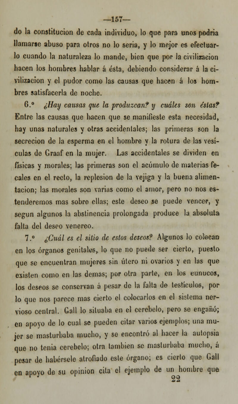 —157— do la constitución de cada individuo, lo que para unos podría llamarse abuso para otros no lo seria, y lo mejor es efectuar- lo cuando la naturaleza lo mande, bien que por la civilización hacen los hombres hablar á ésta, debiendo considerar á la ci- vilización y el pudor como las causas que hacen á los hom- bres satisfacerla de noche. 6.° ¿Hay causas que la produzcan? y cuáles son éslast Entre las causas que hacen que se manifieste esta necesidad, hay unas naturales y otras accidentales; las primeras son la secreción de la esperma en el hombre y la rotura de las vesí- culas de Graaf en la mujer. Las accidentales se dividen en físicas y morales; las primeras son el acumulo de materias fe- cales en el recto, la rcplcsion de la vejiga y la buena alimen- tación; las morales son varias como el amor, pero no nos es- tenderemos mas sobre ellas; este deseo se puede vencer, y según algunos la abstinencia prolongada produce la absoluta falta del deseo venéreo. 7.° ¿Cuál es el sitio de estos deseos? Algunos lo colocan en los órganos genitales, lo que no puede ser cierto, puesto que se encuentran mujeres sin útero ni ovarios y en las que existen como en las demás; por otra parte, en los eunucos, los deseos se conservan á pesar de la falta de testículos, por lo que nos parece mas cierto el colocarlos en el sistema ner- vioso central. Gall lo situaba en el cerebelo, pero se engañó; en apoyo de lo cual se pueden citar varios ejemplos; una mu- jer se masturbaba mucho, y se encontró al hacer la autopsia que no tenia cerebelo; otra también se masturbaba mucho, á pesar de habérsele atrofiado este órgano; es cierto que Gall en apovo de su opinión cita el ejemplo de un hombre que n 22