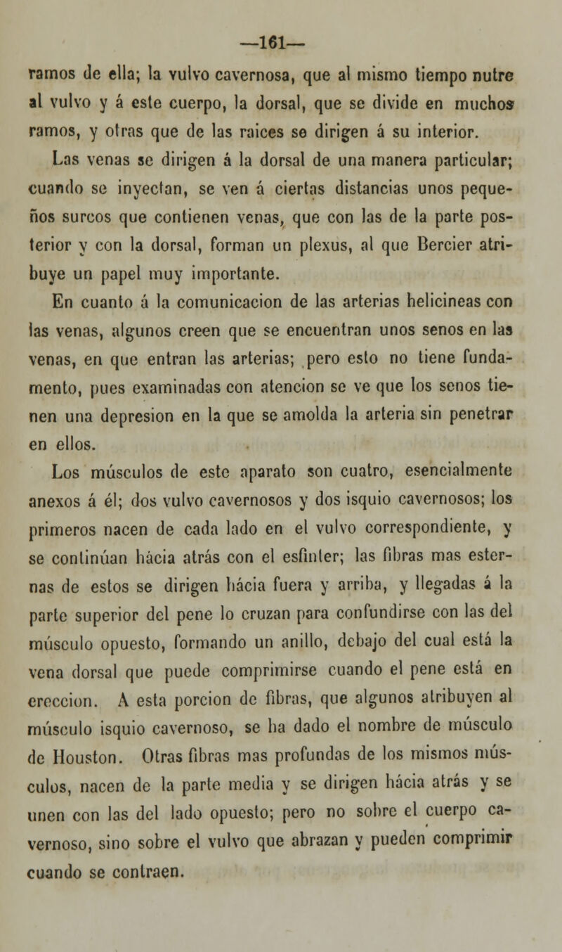 —161— ramos de ella; la vulvo cavernosa, que al mismo tiempo nutre al vulvo y á este cuerpo, la dorsal, que se divide en muchos ramos, y otras que de las raices se dirigen á su interior. Las venas se dirigen á la dorsal de una manera particular; cuando se inyectan, se ven á ciertas distancias unos peque- ños surcos que contienen venas, que con las de la parte pos- terior y con la dorsal, forman un plexus, al que Bercier atri- buye un papel muy importante. En cuanto á la comunicación de las arterias helicineas con las venas, algunos creen que se encuentran unos senos en las venas, en que entran las arterias; pero esto no tiene funda- mento, pues examinadas con atención se ve que los senos tie- nen una depresión en la que se amolda la arteria sin penetrar en ellos. Los músculos de este aparato son cuatro, esencialmente anexos á él; dos vulvo cavernosos y dos isquio cavernosos; los primeros nacen de cada lado en el vulvo correspondiente, y se continúan hacia atrás con el esfínter; las fibras mas ester- nas de estos se dirigen hacia fuera y arriba, y llegadas á la parle superior del pene lo cruzan para confundirse con las del músculo opuesto, formando un anillo, debajo del cual está la vena dorsal que puede comprimirse cuando el pene está en erección. A esta porción de fibras, que algunos atribuyen al músculo isquio cavernoso, se ha dado el nombre de músculo de Houston. Otras fibras mas profundas de los mismos mús- culos, nacen de la parte media y se dirigen hacia atrás y se unen con las del lado opuesto; pero no sobre el cuerpo ca- vernoso, sino sobre el vulvo que abrazan y pueden comprimir cuando se contraen.