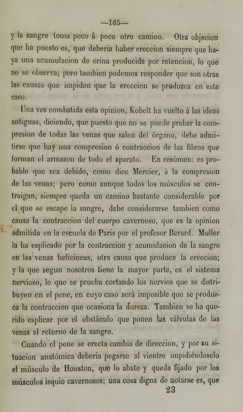 —165— y la sangre toma poco á poco otro camino. Otra objeción que ha puesto es, que debería haber erección siempre que ha- ya una acumulación de orina producida por retención, lo que no se observa; pero también podemos responder que son otras las causas que impiden que la erección se produzca en este caso. Una vez combatida esta opinión, Kobelt ha vuelto á las ideas antiguas, diciendo, que puesto que no se puede probar la com- presión de todas las venas que salen del órgano, debe admi- tirse que hay una compresión ó contracción de las fibras que forman el armazón de todo el aparato. En resumen: es pro- bable que sea debido, como dice Mercier, á la compresión de las venas; pero como aunque todos los músculos se con- traigan, siempre queda un camino bastante considerable por el que se escape la sangre, debe considerarse también como causa la contracción del cuerpo cavernoso, que es la opinión admitida en la escuela de París por el profesor Berard. Muller la ha esplicado por la contracción y acumulación de la sangro en las venas helicineas, otra causa que produce la erección; y la que según nosotros tiene la mayor parte, es el sistema nervioso, lo que se prueba cortando los nervios que se distri- buyen en el pene, en cuyo caso será imposible que se produz- ca la contracción que ocasiona la dureza. También se ha que- rido esplicar por el obstáculo que ponen las válvulas de las venas al retorno de la sangre. Cuando el pene se erecta cambia de dirección, y por su si- tuación anatómica debería pegarse al vientre impidiéndoselo el músculo de Houston, que lo abate y queda fijado por los músculos isquio cavernosos; una cosa digna de notarse es, que 23