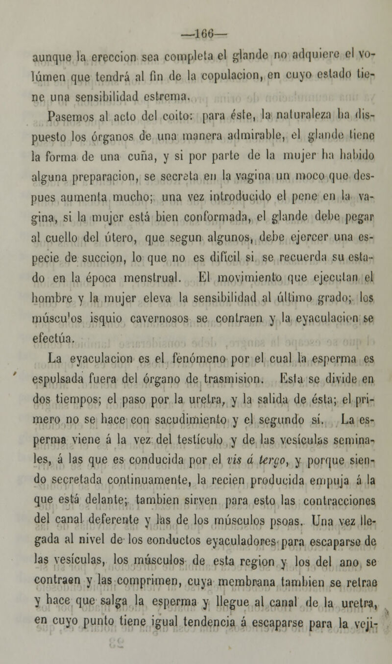 —1(36— aunque la erección sea completa el glande no adquiere el vo- lumen que tendrá al fin de la copulación, en cuyo estado tie- ne una sensibilidad estrema. Pasemos al acto del coito: para éste, la naturaleza ha dis- puesto los órganos de una manera admirable, el glande tieno la forma de una cuña, y si por parte de la mujer ba habido alguna preparación, se secreta en la vagina un moco que des- pués aumenta mucho; una vez introducido el pene en la va- gina, si la mujer está bien conformada, el glande debe pegar al cuello del útero, q,ue según algunos, debe ejercer una es- pecie de succión, lo que no es difícil si se recuerda su esta- do en la época menstrual. El movimiento que ejecutan el hombre y la mujer eleva la sensibilidad al último grado; les múscu'os isquio cavernosos se contraen y la eyaculacion se efectúa. La eyaculacion es el fenómeno por el cual la esperma es espulsada fuera del órgano de trasmisión, lista se divide en dos tiempos; el paso por la uretra, y la salida de ésta; el pri- mero no se hace con sacudimiento y el segundo sí. La es- perma viene á la vez del testículo y de las vesículas semina- les, á las que es conducida por el vis á terco, y porque sien- do secretada continuamente, la recien producida empuja á la que está delante;, también sirven para esto las contracciones del canal deferente y las de los músculos psoas. Una vez lle- gada al nivel de los conductos eyaculadores para escaparse de las vesículas, los músculos de esta región y los del ano se contraen y las comprimen, cuya membrana también se retrae y hace que salga la esperma y llegue al canal de la uretra, en cuyo punto tiene igual tendencia á escaparse para la veji-