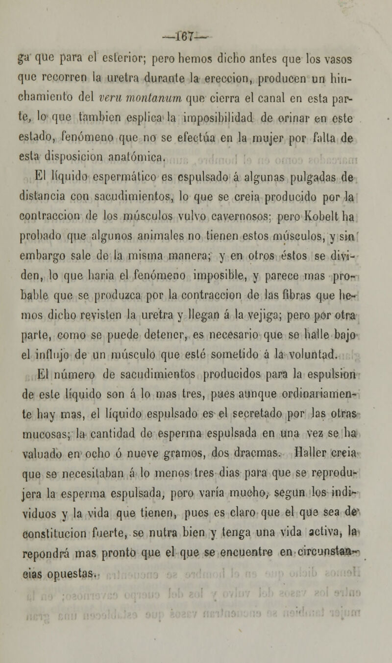 —167— ga que para el estcrior; pero hemos dicho antes que los vasos que recorren la uretra durante la erección, producen un hiu- chamiento del vera montanum que cierra el canal en esta par- te, lo que también esplica- la imposibilidad de orinar en este estado, fenómeno que no se efectúa en la mujer por falta de esta disposición anatómica. El líquido espermático es cspulsado á algunas pulgadas de distancia con sacudimientos, lo que se creia producido por la contracción de los músculos vulvo cavernosos; pero Kobelt ha probado que algunos animales no tienen estos músculos, y sin' embargo sale de la misma manera; y en otros éstos se divi- den, lo que baria el fenómeno imposible, y parece mas pro- bable que se produzca por la contracción de las fibras que he- mos dicho revisten la uretra y llegan á la vejiga; pero por otra parte, como se puede detener, es necesario que se halle bajo el influjo de un músculo que esté sometido á la voluntad. El número de sacudimientos producidos para la espulsion de este líquido son á lo mas tres, pues aunque ordinariamen- te hay mas, el líquido espulsado es el secretado por las otras mucosas; la cantidad de esperma espulsada en una vez se ha valuado en ocho ó nueve gramos, dos dracmas. Haller creia que se necesitaban á lo menos tres dias para que se reprodu- jera la esperma espulsada, poro varía mucho, según los indi- viduos y la vida que tienen, pues es claro que el que sea de^ constitución fuerte, se nutra bien y tenga una vida activa, la. repondrá mas pronto que el que se encuentre en circunstaa~- eias opuestas.