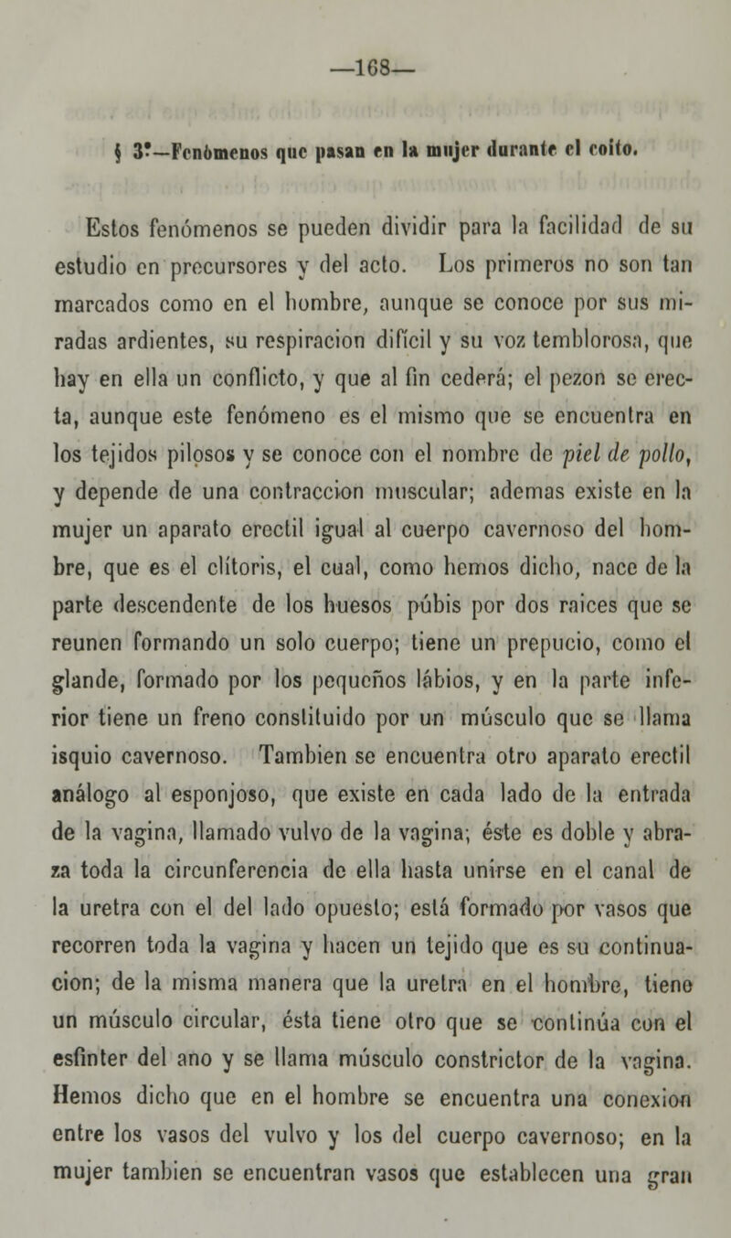 -168- \ y~Fenómenos que pasan en la mujer durante el eoíto. Estos fenómenos se pueden dividir para la facilidad de su estudio en precursores y del acto. Los primeros no son tan marcados como en el hombre, aunque se conoce por sus mi- radas ardientes, su respiración difícil y su voz temblorosa, que hay en ella un conflicto, y que al fin cederá; el pezón se erec- ta, aunque este fenómeno es el mismo que se encuentra en los tejidos pilosos y se conoce con el nombre de piel de pollo, y depende de una contracción muscular; ademas existe en la mujer un aparato erectil igual al cuerpo cavernoso del hom- bre, que es el clítoris, el cual, como hemos dicho, nace de la parte descendente de los huesos pubis por dos raices que se reúnen formando un solo cuerpo; tiene un prepucio, como el glande, formado por los pequeños labios, y en la parte infe- rior tiene un freno constituido por un músculo que se llama isquio cavernoso. También se encuentra otro aparato erectil análogo al esponjoso, que existe en cada lado de la entrada de la vagina, llamado vulvo de la vagina; éste es doble y abra- za toda la circunferencia de ella hasta unirse en el canal de la uretra con el del lado opuesto; está formado por vasos que recorren toda la vagina y hacen un tejido que es su continua- ción; de la misma manera que la uretra en el hombre, tiene un músculo circular, ésta tiene otro que se -continúa con el esfínter del ano y se llama músculo constrictor de la vagina. Hemos dicho que en el hombre se encuentra una conexión entre los vasos del vulvo y los del cuerpo cavernoso; en la mujer también se encuentran vasos que establecen una gran