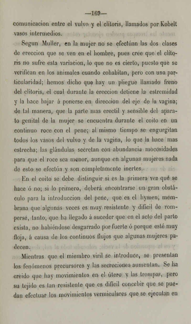 —169— comunicación entre el vulvo y el clítoris, llamados por Kobelt vasos intermedios. Según Muller, en la mujer no se efectúan las dos clases de erección que se ven en el hombre, pues cree que el clíto- ris no sufre esta variación, lo que no es cierto, puesto que se verifican en los animales cuando cohabitan, pero con una par- ticularidad; hemos dicho que hay un pliegue llamado freno del clítoris, el cual durante la erección detiene la estremidad y la hace bajar á ponerse en dirección del eje de la vagina; de tal manera, que la parte mas erectil y sensible del apara- to genital de la mujer se encuentra durante el coito en un continuo roce con el pene; al mismo tiempo se engurgitan todos los vasos del vulvo y de la vagina, lo que la hace mas estrecha; las glándulas secretan con abundancia mocosidades para que el roce sea menor, aunque en algunas mujeres nada de esto se efectúa y son completamente inertes. En el coito se debe distinguir si es la primera vez qué se hace ó no; si lo primero, deberá encontrarse un gran obstá- culo para la introducción del pene, que es el hymen, mem- brana que algunas veces es muy resistente y difícil de rom- perse, tanto, que ha llegado á suceder que en el acto del parto exista, no habiéndose desgarrado por fuerte ó porque esté muy floja, á causa de los continuos flujos que algunas mujeres pa- decen. Mientras que el miembro viril se introduce, se presentan los fenómenos precursores y las secreciones aumentan. Se ha creido que hay movimientos en el útero y las trompas, pero su tejido es tan resistente que es difícil concebir que se pue- dan efectuar los movimientos vermiculares que se ejecutan en