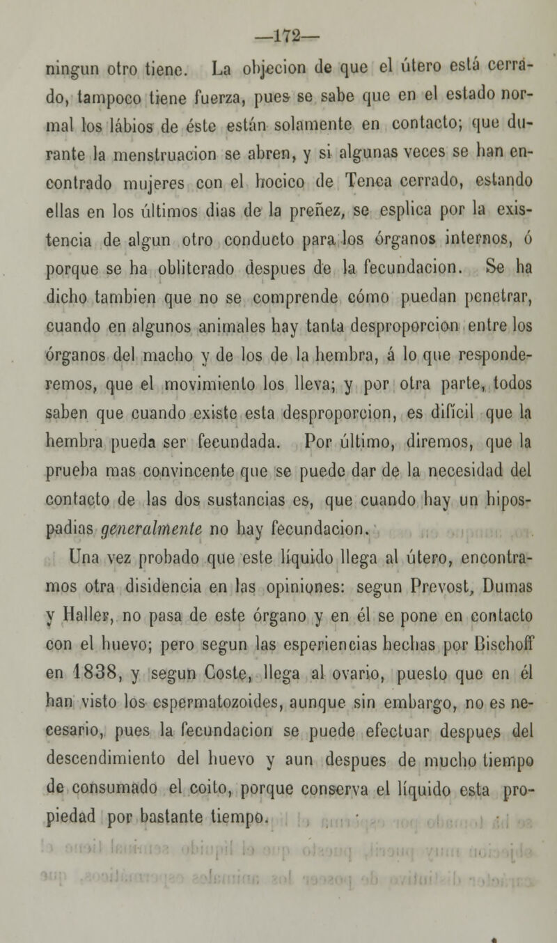 —172— ningún otro tiene. La objeción de que el útero está cerra- do, tampoco tiene fuerza, pues se sabe que en el estado nor- mal los labios de éste están solamente en contacto; que du- rante la menstruación se abren, y si algunas veces se lian en- contrado mujeres con el hocico de Tenca cerrado, estando ellas en los últimos dias de la preñez, se esplica por la exis- tencia de algún otro conducto páralos órganos internos, ó porque se ha obliterado después de la fecundación. Se ha dicho también que no se comprende cómo puedan penetrar, cuando en algunos animales hay tanta desproporción entre los órganos del macho y de los de la hembra, á lo que responde- remos, que el movimiento los lleva; y por otra parte, todos saben que cuando existo esta desproporción, es difícil que la hembra pueda ser fecundada. Por último, diremos, que la prueba mas convincente que se puede dar de la necesidad del contacto de las dos sustancias es, que cuando hay un hipos- padias generalmente no hay fecundación. Una vez probado que este líquido llega al útero, encontra- mos otra disidencia en las opiniones: según Prevost, Dumas y Ilaller, no pasa de este órgano y en él se pone en contacto con el huevo; pero según las esperiencias hechas por Dischofl' en 1838, y según Coste, llega al ovario, puesto que en él han visto los espermatozoides, aunque sin embargo, no es ne- cesario, pues la fecundación se puede efectuar después del descendimiento del huevo y aun después de mucho tiempo de consumado el coito, porque conserva el líquido esta pro- piedad por bastante tiempo.