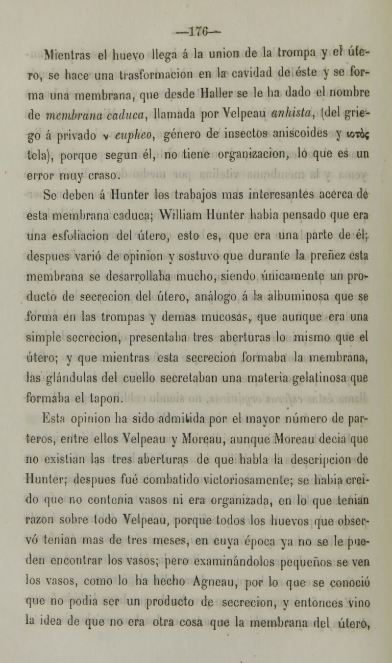 —1T6— Mientras el huevo llega á la unión de la trompa y eí ule- ro, se hace una trasformacion en la cavidad de éste y se for- ma una membrana, que desde Haller se le ha dado el nombre de membrana caduca, llamada porVelpeau anhkta, (del grie- go á privado v eupheo, género de insectos aniscoides y iot&c tela), porque según él, no tiene organización, lo que es un error muy craso. Se deben á Hunter los trabajos mas interesantes acerca de esta membrana caduca; William Hunter había pensado que era una esfoliacion del útero, esto es, que era una parte de él; después varió de opinión y sostuvo que durante la preñez esta membrana se desarrollaba mucho, siendo únicamente un pro- ducto de secreción del útero, análogo á la albuminosa que se forma en las trompas y demás mucosas,, que aunque era una simple secreción, presentaba tres aberturas lo mismo que el útero; y que mientras esta secreción formaba la membrana, las glándulas del cuello secretaban una materia gelatinosa que formaba el tapón. Esta opinión ha sido admitida por el mayor número de par- teros, entre ellos Velpeau y Moreau, aunque Moreau decia que no existían las tres aberturas de que habla la descripción de Hunter; después fué combatido victoriosamente; se habia creí- do que no contorna vasos ni era organizada, en lo que tenían razón sobre todo Velpeau, porque todos los huevos que obser- vó tenían mas de tres meses, en cuya época ya no se le pue- den encontrar los vasos; pero examinándolos pequeños se ven los vasos, como lo ha hecho Agncau, por lo que se conoció que no podía ser un producto de secreción, y entonces vino la idea de que no era otra cosa que la membrana del útero,