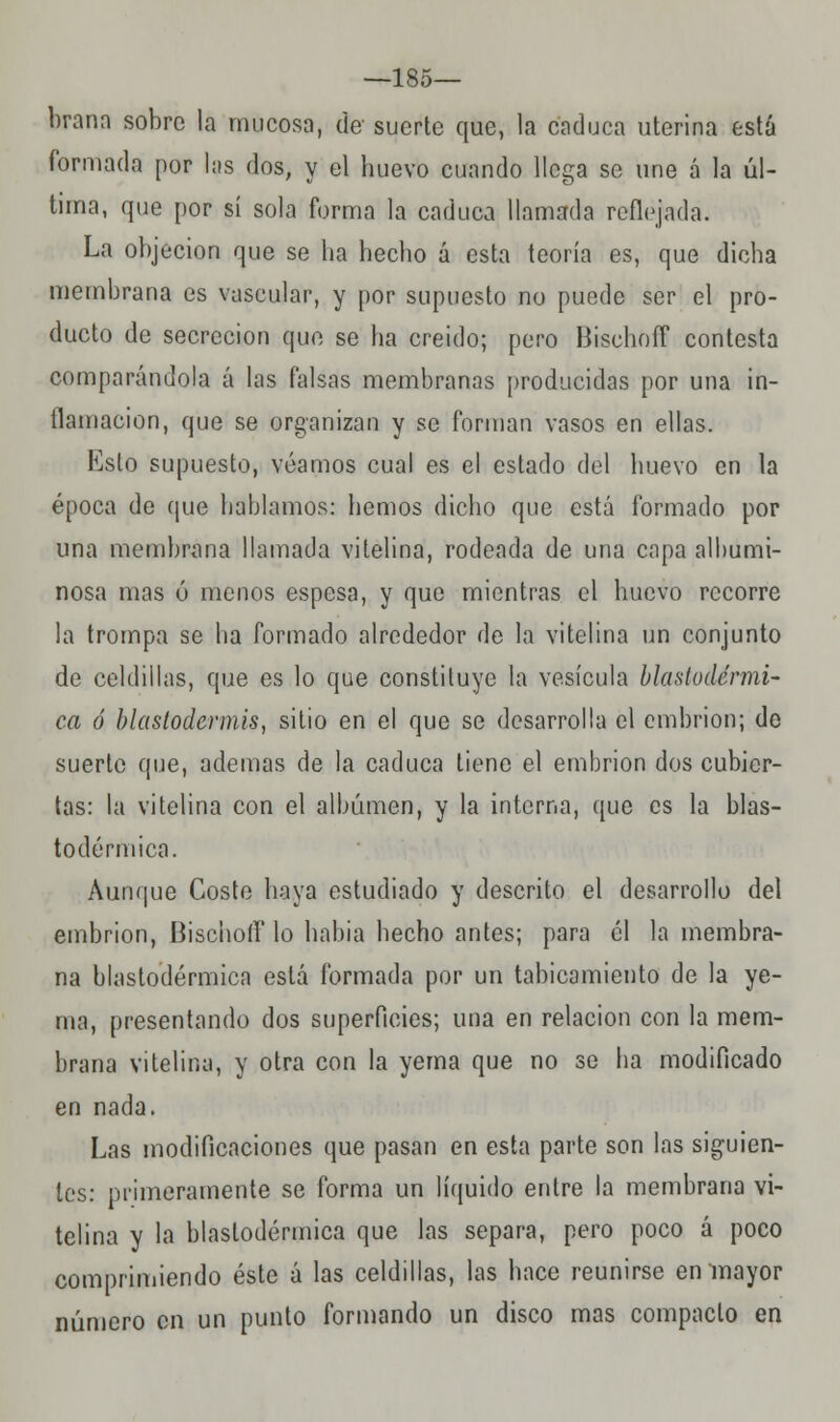 —185— brana sobre la mucosa, de suerte que, la caduca uterina está formada por las dos, y el huevo cuando llega se une á la úl- tima, que por sí sola forma la caduca llamada reflejada. La objeción que se ha hecho á esta teoría es, que dicha membrana es vascular, y por supuesto no puede ser el pro- ducto de secreción que se ha creido; pero Bischoff contesta comparándola á las falsas membranas producidas por una in- flamación, que se organizan y se forman vasos en ellas. Esto supuesto, veamos cual es el estado del huevo en la época de que hablamos: hemos dicho que está formado por una membrana llamada vitelina, rodeada de una capa albumi- nosa mas ó menos espesa, y que mientras el huevo recorre la trompa se ha formado alrededor de la vitelina un conjunto de celdillas, que es lo que constituye la vesícula blastodérmi- ca ó blastodcrmis, sitio en el que se desarrolla el embrión; de suerte que, ademas de la caduca tiene el embrión dos cubier- tas: la vitelina con el albumen, y la interna, que es la blas- todérmica. Aunque Coste haya estudiado y descrito el desarrollo del embrión, Bischoff lo habia hecho antes; para él la membra- na blastodérmica está formada por un tabicamiento de la ye- ma, presentando dos superficies; una en relación con la mem- brana vitelina, y otra con la yema que no se ha modificado en nada. Las modificaciones que pasan en esta parte son las siguien- tes: primeramente se forma un líquido entre la membrana vi- telina y la blastodérmica que las separa, pero poco á poco comprimiendo éste á las celdillas, las hace reunirse en mayor número en un punto formando un disco mas compacto en