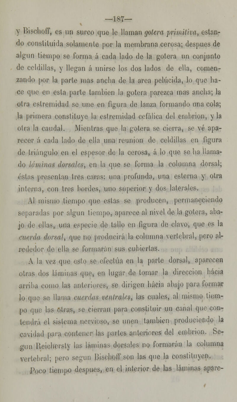 —187— y DischoíT, es un surco que le llaman gotera primitiva, estan- do constituida solamente por la membrana cerosa; después de algún tiempo se forma á cada lado de la gotera un conjunto de celdillas, y llegan á unirse los dos lados de ella, comen- zando por la parte mas ancha de la área pelúcida, lo que ha- ce que en esta parte también la gotera parezca mas ancha; la otra eslremidad se une en figura de lanza formando una cola; la primera constituye la estremidad cefálica del embrión, y la otra la caudal. Mientras que la gotera se cierra, se vé apa- recer á cada lado de ella una reunión de celdillas en figura de triángulo en el espesor de la cerosa, á lo que se ha llama- do láminas dorsales, en la que se forma la columna dorsal; éstas presentan tres caras: una profunda, una esterna y otra interna, con tres bordes, uno superior y dos laterales. Al mismo tiempo que estas se producen, permaneciendo separadas por algún tiempo, aparece al nivel de la gotera, aba- jo de ellas, una especie de tallo en figura de clavo, que es la cnerda dorsal, que no producirá la columna vertebral, pero al- rededor de ella se formarán sus cubiertas. A la vez que esto se efectúa en la parte dorsal, aparecen otras dos láminas que, en lugar de tomar la dirección hacia arriba como las anteriores, se dirigen hacia ahajo para formar lo que se llama cuerdas ventrales, las cuales, al mismo tiem- po que las otras, se cierran para constituir un canal que con- tendrá el sistema nervioso, se unen también produciendo la cavidad para contener las parles anteriores del embrión. Se- gún Ucieliorsly las láminas dorsales no formarán la columna vertebral; pero según Bisehoíf son las que la constituyen. Poco tiempo después, en el interior de las láminas apare-