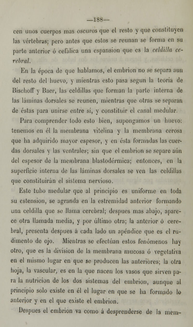 —188— cen unos cuerpos mas oscuros que el resto y que constituyen las vértebras; pero antes que estos se reúnan se forma en BU parte anterior ó cefálica una cspansion que es la celdilla ce- rebral. En la época de que hablamos, el embrión no se separa aun del resto del huevo, y mientras esto pasa según la teoría de Bischoff y Buer, las celdillas que forman la parto interna de las láminas dorsales se reúnen, mientras que otras se separan de éstas para unirse entre sí, y constituir el canal medular. Para comprender todo esto bien, supongamos un huevo: tenemos en él la membrana vi telina y la membrana cerosa que ha adquirido mayor espesor, y en ésta formadas las cuer- das dorsales y las ventrales; sin que el embrión se separe aún del espesor de la membrana blastodérmica; entonces, en la superficie interna de las láminas dorsales se ven las celdillas que constituirán el sistema nervioso. Este tubo medular que al principio es uniforme en toda su estension, se agranda en la estremidad anterior formando una celdilla que se llama cerebral; después mas abajo, apare- ce otra llamada media, y por último otra; la anterior ó cere- bral, presenta después á cada lado un apéndice que es el ru- dimento de ojo. Mientras se efectúan estos fenómenos hay otro, que es la división de la membrana mucosa ó vegetativa en el mismo lugar en que se producen las anteriores; la otra hoja, la vascular, es en la que nacen los vasos que sirven pa- ra la nutrición de los dos sistemas del embrión, aunque al principio solo existe en él el lugar en que se ha formado lo anterior y en el que existe el embrión. Después el embrión va como á desprenderse de la mein-