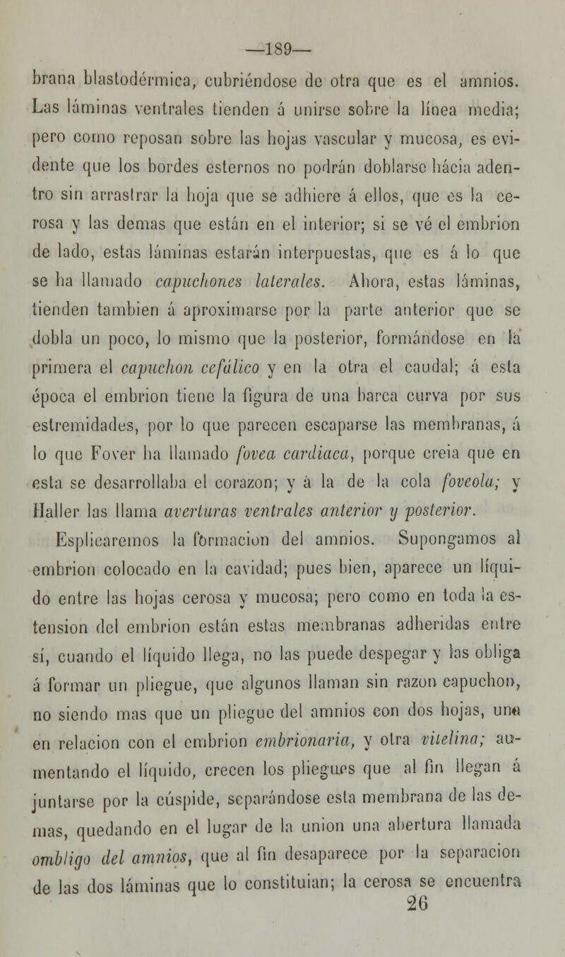 —189— brana blastodérmica, cubriéndose de otra que es el amnios. Las láminas ventrales tienden á unirse sobre la línea media; pero como reposan sobre las hojas vascular y mucosa, es evi- dente que los bordes estemos no podrán doblarse hacia aden- tro sin arrastrar la hoja que se adhiere á ellos, que es la ee- rosa y las demás que están en el interior; si se vé el embrión de lado, estas láminas estarán interpuestas, que es á lo que se ha llamado capuchones laterales. Ahora, estas láminas, tienden también á aproximarse por la parte anterior que se dobla un poco, lo mismo que la posterior, formándose en la primera el capuchón cefálico y en la otra el caudal; á esta época el embrión tiene la figura de una barca curva por sus estremidades, por lo que parecen escaparse las membranas, á lo que Fover ha llamado fovea cardiaca, porque creia que en esta se desarrollaba el corazón; y á la de la cola foveola; y Haller las llama averiaras ventrales anterior y posterior. Espliearemos la formación del amnios. Supongamos al embrión colocado en la cavidad; pues bien, aparece un líqui- do entre las hojas cerosa y mucosa; pero como en toda la es- tension del embrión están estas membranas adheridas entre sí, cuando el líquido llega, no las puede despegar y las obliga á furmar un pliegue, que algunos llaman sin razón capuchón, no siendo mas que un pliegue del amnios con dos hojas, una en relación con el embrión embrionaria, y otra mtelina; au- mentando el líquido, crecen los pliegues que al fin llegan á juntarse por la cúspide, separándose esta membrana de las de- mas, quedando en el lugar de la unión una abertura llamada ombligo del amnios, que al fin desaparece por la separación de las dos láminas que lo constituían; la cerosa se encuentra 26