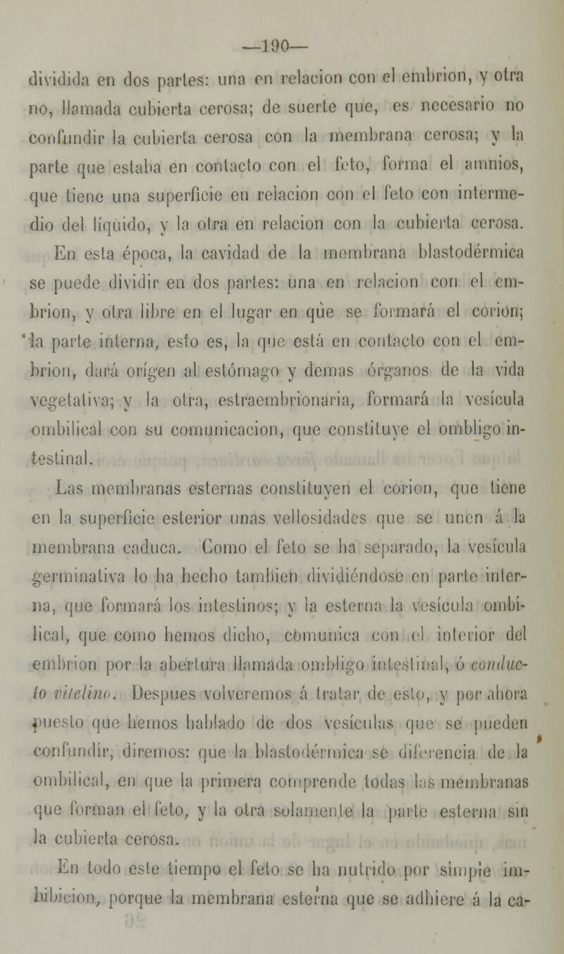 — 100— dividida en dos parles: una en relación con el embrión, y otra no, llamada cubierta cerosa; de suerte que, es necesario do confundir la cubierta cerosa con la membrana cerosa; y la parte que estaba en contacto con el ficta, 1'onna el aiunios, que tiene una superficie en relación con el feto con interme- dio del líquido, y la otra en relación con la cubierta cerosa. En esta época, la cavidad de la membrana blastodérmica se puede dividir en dos parles: una en relación con el em- brión, y olra libre en el lugar en que se formará el corion; la parle interna, esto es, la que, está en contado con el em- brión, dará oríg'en al estómago y (lemas oramos de la vida ialiva; y la otra, estraembrionaria, formará la vesícula umbilical con su comunicación, que constituye el omIdigo in- testinal. Las membranas esternas constituyen el corion, que tiene en la superficie esterior unas vellosidades que se unen á la membrana caduca. Como el feto se ha separado} la vesícula germinativa lo lia hecho también dividiéndose en parte inter- na, que formará los intestinos; y la esterna la vesícula umbi- lical, que como hemos dicho, comunica con el interior del embrión por la abertura llamada ombb uiluc- ío viíelina. Después volveremos á tratar de esto, y por ¡ahora puesto que hemos hablado de dos vesículas que se pueden confundir, diremos: que la blastodérmica se diferencia de la ombilical, en que la primera comprende todas i: membranas que forman el feto., y la otra solamente la parte esterna sin la cubierta cerosa. En todo este tiempo el feto se ha nutrido por simple im- bibición, porque la membrana esterna que se adhiere á la ca-