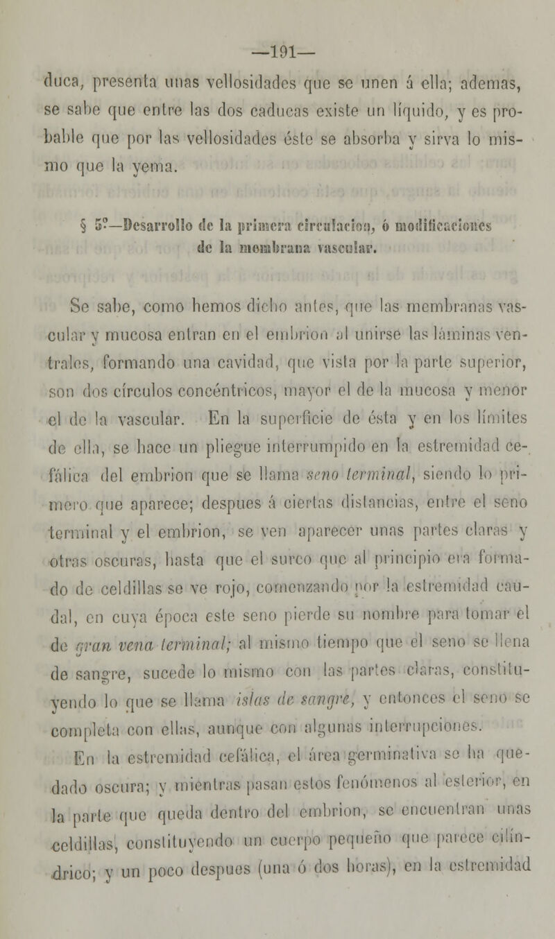 —191— duca, presenta unas vellosidades que se unen á ella; ademas, se salte que entre las dos caducas existe un líquido, y es pro- bable que por las vellosidades éste se absorba y sirva lo mis- mo que la yema. § 5-— Desarrollo <!c la primera circulación, ó modificaciones de la membrana vascular. Se sabe, como hemos dicho nulos, que las membranas vas- cular v mucosa entran en el embrión al unirse las láminas ven- trales, formando una cavidad, que vista por la parle superior, son dos círculos concéntricos, mayor el de la mucosa y menor el de la vascular. En la superficie de ésta y en los límites de ella, se baec un pliegue interrumpido en la estremidad ce- fálica del embrión que se llama uno t&tmintá\ siendo lo pri- mero que aparece; después á ciertas distancias, entre el seno terminal y el embrión, se ven aparecer unas partes claras y otras oscuras, basta que el surco que al principio era forma- do de celdillas se ve rojo, comenzando nOr la cslremulad cau- dal, en cuya época este seno pierde su nombre pura tomar el de aran vena terminnl; al mismo liompo que el seno áe Hena de sangre, sucede lo mismo c partes darás, constitu- yendo lo que se llama islas de tunare, y entonces el seno se completa con e!l;.s, aunque con algunas interrupción En la estremidad cefálica, el área germinativa so ha que- dado oscura; y mientras pasan estos fenómenos al eslerW¡ en la parle que queda dentro del embrión, se encuentran unas celdillas, eonsliluyendo un cuerpo pequeño que parece cüín- drico; y un poco después luna ó dos lim^l, en la eslremidad