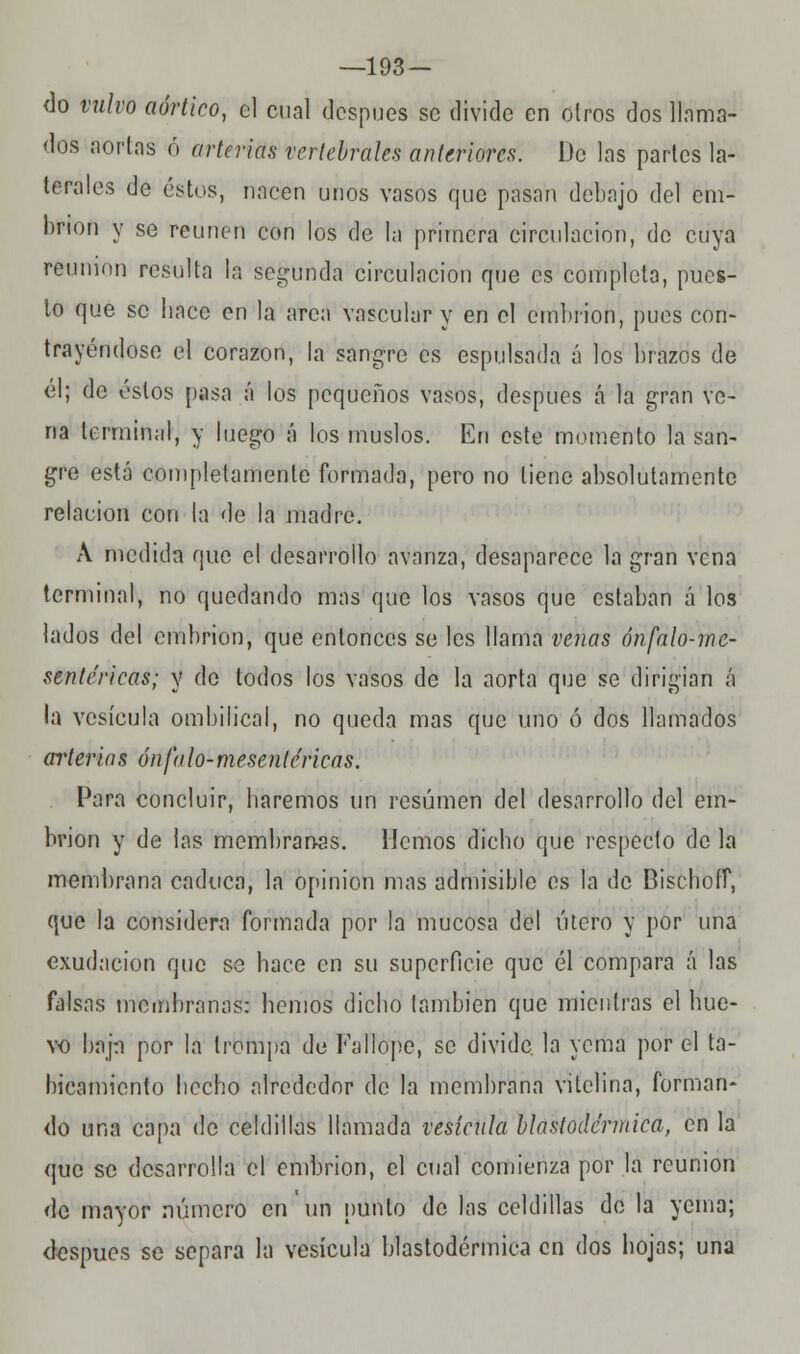 —193 — <Jo vulvo aórtico, el cual después se divide en otros dos llama- dos aortas ó arterias vertebrales anteriores. De las partes la- terales de éstos, nacen unos vasos que pasan debajo del em- brión y se reúnen con los de la primera circulación, de cuya reunión resulta la secunda circulación que es completa, pues- to que se hace en la arca vascular y en el embrión, pues con- trayéndose el corazón, la sangre es espulsada á los brazos de él; de éstos pasa á los pequeños vasos, después á la gran ve- na terminal, y luego á los muslos. En este momento la san- gre está completamente formada, pero no tiene absolutamente relación con la de la madre. A medida que el desarrollo avanza, desaparece la gran vena terminal, no quedando mas que los vasos que estaban á los lados del embrión, que entonces se les llama venas ónfalo-mc- sentéricas; y do todos los vasos de la aorta que se dirigían á la vesícula ombilical, no queda mas que uno ó dos llamados arterias ónfalo-mesenléricas. Para concluir, haremos un resumen del desarrollo del em- brión y de las membranas. Hemos dicho que respecto de la membrana caduca, la opinión mas admisible es la de Bischoff, que la considera formada por la mucosa del útero y por una exudación que se hace en su superficie que él compara á las falsas membranas: hemos dicho también que mientras el hue- vo hapi por la trompa de Fallope, se divide, la yema por el ta- hicamiento hecho alrededor de la membrana vilelina, forman- do una capa de celdillas llamada vesícula blaslodcrmica, en la que se desarrolla el embrión, el cual comienza por la reunión de mayor número en un punto de las celdillas de la yema; después se separa la vesícula blastodérmica en dos hojas; una