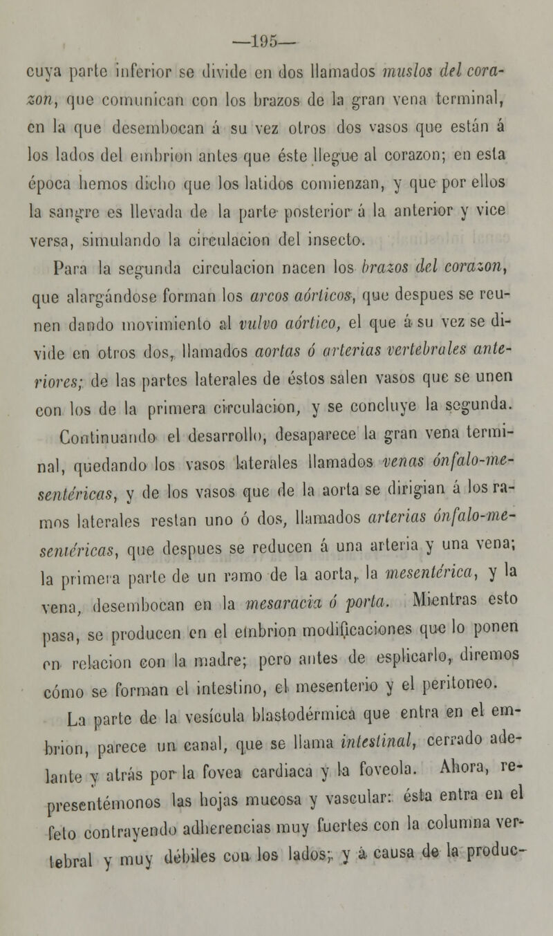 —195— cuya parte inferior se divide en dos llamados muslos del cora- zón, que comunican con los brazos de la grao vena terminal, en la que desembocan á su vez otros dos vasos que están á los lados del embrión antes que éste llegue al corazón; en esta época hemos dicho que los latidos comienzan, y que por ellos la sangre es llevada de la parte posterior á la anterior y vice versa, simulando la circulación del insecto. Para la segunda circulación nacen los brazos del corazón, que alargándose forman los arcos aórticos, que después se reú- nen dando movimiento al vulvo aórtico, el que á su vez se di- vide en otros dosT llamados aortas ó arterias vertebrales ante- riores; de las partes laterales de éstos salen vasos que se unen con los de la primera circulación, y se concluye la segunda. Continuando el desarrollo, desaparece la gran vena termi- nal, quedando los vasos laterales llamados venas ónfalo-me- sentéricas, y de los vasos que de la aorta se dirigian á los ra- mos laterales restan uno ó dos, llamados arterias ónfalo-me- senn'ricas, que después se reducen á una arteria y una vena; la primera parle de un ramo de la aorta,, la mesenterica, y la vena, desembocan en la mesaracia ó porta. Mientras esto pasa, se producen en el embrión modificaciones que lo ponen en relación con la madre; pero antes de espliearlo,. diremos cómo se forman el intestino, el mesenterio y el peritoneo. La parte de la vesícula blastodérmica que entra en el em- brión, parece un canal, que se llama intestinal, cerrado ade- lante y atrás por la fovea cardiaca y la foveola. Ahora, re- presentémonos las hojas mucosa y vascular: ésta entra en el felo contrayendo adherencias muy fuertes con la columna ver- tebral y muy débiles con los lados;, y á causa de la produc-