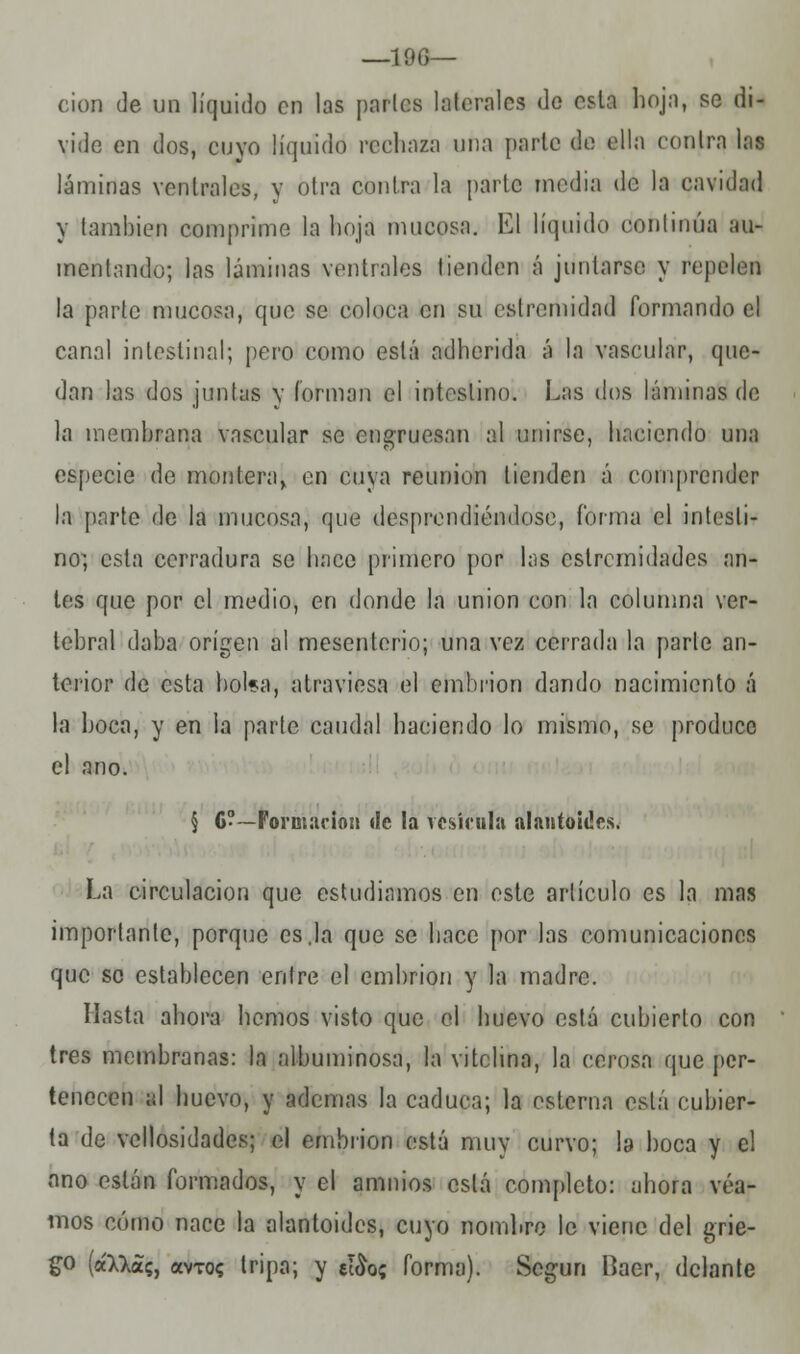—lee— cion de un líquido en las parles laterales de esta hoja, se di- vide en dos, cuyo líquido rechara una parte de ella conlra las láminas ventrales, y otra contra la parte media de la cavidad y también comprime la hoja mucosa. El líquido continúa au- mentando; las láminas ventrales tienden á juntarse y repelen la parte mucosa, que se coloca en su eslremidad formando el canal intestinal; pero como está adherida á la vascular, que- dan las dos juntas y forman el intestino. Las dos láminas de la membrana vascular se engruesan al unirse, haciendo una especie de montera, en cuya reunión tienden á comprender la parte de la mucosa, que desprendiéndose, forma el intesti- no^ esta cerradura se luice primero por las estremidades an- tes que por el medio, en donde la unión con la columna ver- tebral daba origen al mesenterio; una vez cerrada la parle an- terior de esta bol*a, atraviesa el embrión dando nacimiento á la boca, y en la parle caudal haciendo lo mismo, se produce el ano. § 6?—Formación de la vesícula alaníoidcs. La circulación que estudiamos en este artículo es la mas importante, porque es.la que se hace por las comunicaciones que so establecen entre el embrión y la madre. Hasta ahora hemos visto que el huevo está cubierto con tres membranas: la albuminosa, la vitchna, la cerosa que per- tenecen al huevo, y ademas la caduca; la esterna está cubier- ta de vellosidades; el embrión está muy curvo; la boca y el ano están formados, y el amnios está completo: ahora vea- mos cómo nace la alantoides, cuyo nombre le viene del grie- go (á»as, avTo? tripa; y e!£o; forma). Según Baer, delante