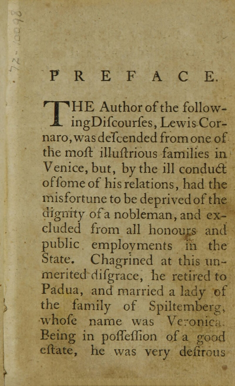 PREFACE. THE Author of the follow- ingDifcourfes, Lewis Cor- naro,wasdeTcended from one of the moll: illuftrious families in. Venice, but, by the ill conduct offome of his relations, had the misfortune to be deprived of the dignity of a nobleman, and ex- cluded from all honours and public employments in the State. Chagrined at this un- merited difgrace, he retired to Padua, and married a lady of the family of Spiltemberg, whofe name was Veronica Being in poiTeffion of a good eflate, he was very deitrous