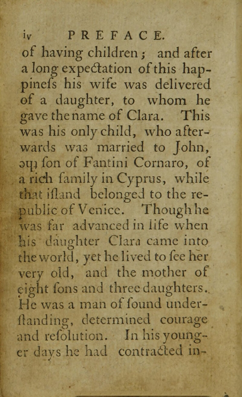 of having children; and after a long expectation of this hap- pinefs his wife was delivered of a daughter, to whom he gave the name of Clara. This was his only child, who after- wards was married to John, om fon of Fantini Cornaro, of a rich family in Cyprus, while thit ifland belonged to the re- public of Venice. Though he was far advanced in life when daughter Clara came into the world, yet he lived to fee her very old, and the mother of eight fons and three daughters.. He was a man of found under- Handing, determined courage and refolution. In his young- er davs he had contracted in-