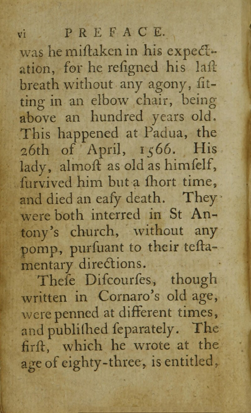 was he miftaken in his expect- ation, for he refigned his lail breath without any agony, fit- ting in an elbow chair, being above an hundred years old. This happened at Padua, the 26th of April, 1566. His lady, almoft as old as himfelf, furvived him but a lliort time, and died an eafy death. They were both interred in St An- tony's church, without any pomp, purfuant to their tefta- mentary directions. Thefe Difcourfes, though written in Cornaro's old age, were penned at different times, and publilhed feparately. The fir ft, which he wrote at the age of eighty-three, is entitled,