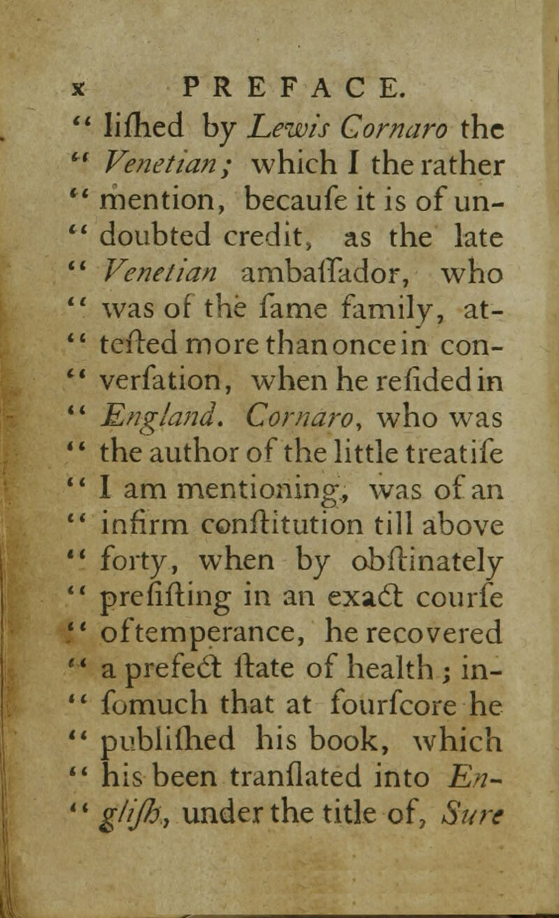  li fried by Lewis Gornaro the  Venetian; which I the rather  mention, becaufe it is of un-  doubted credit, as the late  Venetian ambaifador, who 11 was of the fame family, at- *- tefted more than once in con-  verfation, when herefidedin  England. Cornaro, who was ' ' the author of the little treatife 11 I am mentioning, was of an  infirm conftitution till above *' forty, when by obilinately  prefifting in an exact courfe V of temperance, he recovered  a prefect ltate of health ; in-  fomuch that at fourfcore he 11 publifhed his book, which  his been tranflated into En- *' glijh, under the title of, Sure