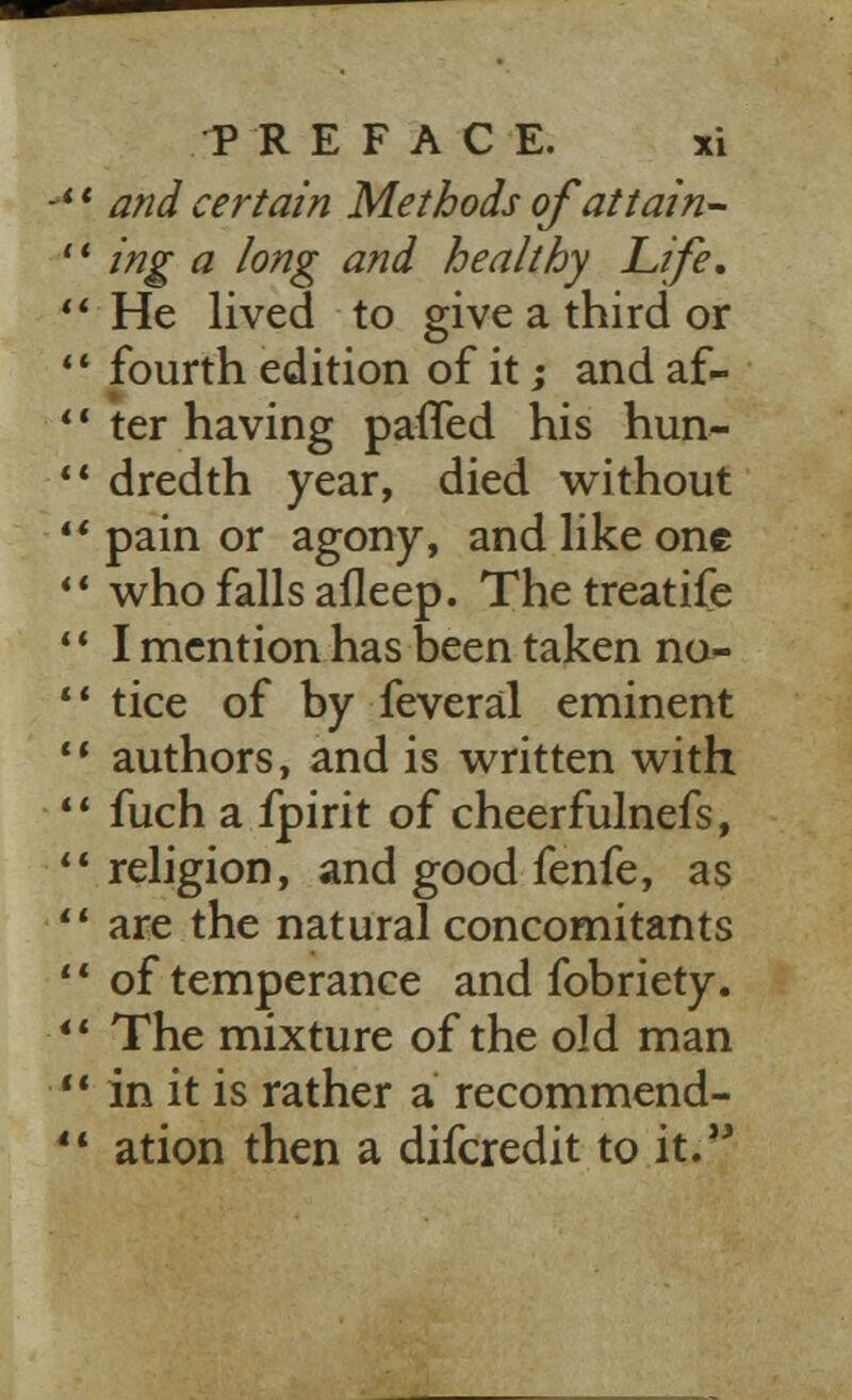 ', and certain Methods of attain- 1 ing a long and healthy Life, * He lived to give a third or 1 fourth edition of it; and af- 1 ter having patted his hun- * dredth year, died without ' pain or agony, and like one 1 who falls afleep. Thetreatife ' I mention has been taken no 1 tice of by feveral eminent * authors, and is written with 1 fuch a fpirit of cheerfulnefs, 'religion, and good fenfe, as ' are the natural concomitants 1 of temperance and fobriety. ' The mixture of the old man 1 in it is rather a recommend- 1 ation then a difcredit to it.