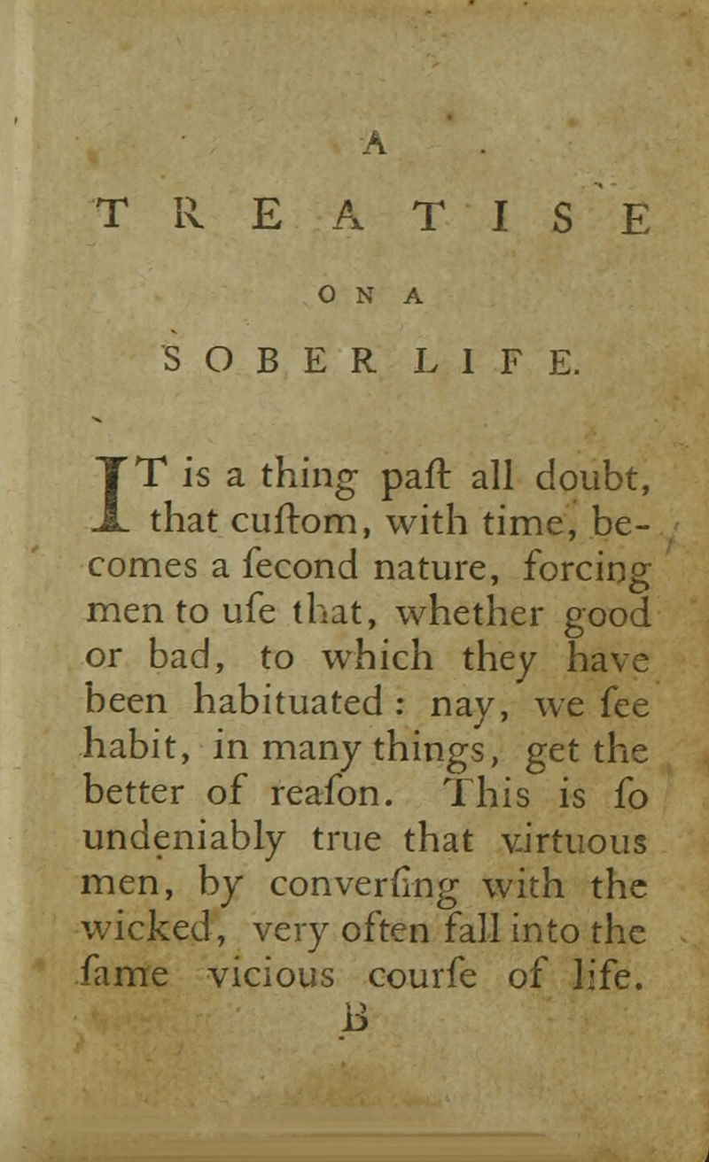 A TREATISE O N A SOBER LIFE. IT is a thing pair, all doubt, that cuftom, with time, be- comes a fecond nature, forcing men to ufe that, whether good or bad, to which they have been habituated : nay, we fee habit, in many things, get the better of reafon. This is fo undeniably true that virtuous men, by converting with the wicked, very often fall into the fame vicious courfe of life. B