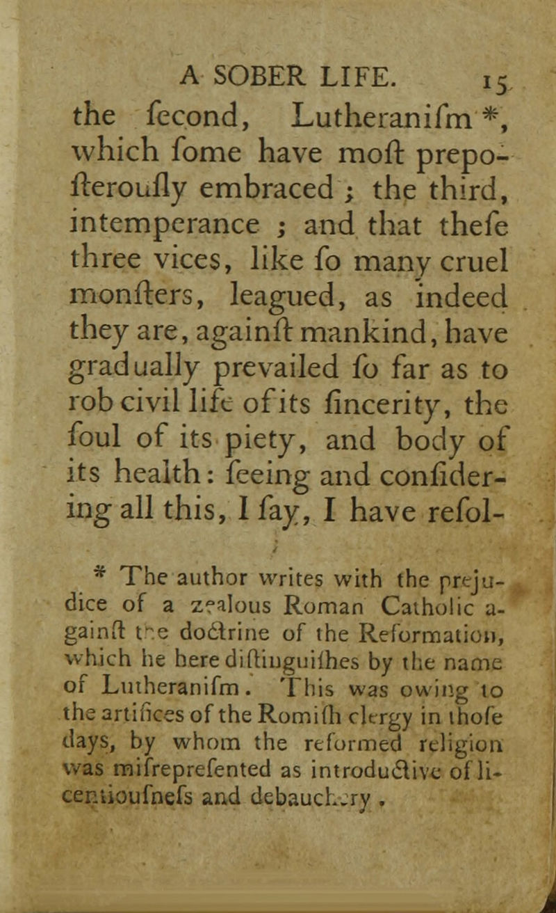 the fecond, Lutheranifm *, which fome have molt prepo- fteroufly embraced ; the third, intemperance ; and that thefe three vices, like fo many cruel monfters, leagued, as indeed they are, againft mankind, have gradually prevailed fo far as to rob civil life of its fincerity, the foul of its piety, and body of its health: feeing and consider- ing all this, I fay, I have refol- * The author writes with the preju- dice of a zfalous Roman Catholic a- gainft re doctrine of the Reformation, which he herediftinguifhes by the name of Lutheranifm. This was owing to the artifices of the Romifh clergy in thofe days, by whom the reformed religion was mifreprefented as introdu&ive of li- ceniioufnefs and debauch.ry .